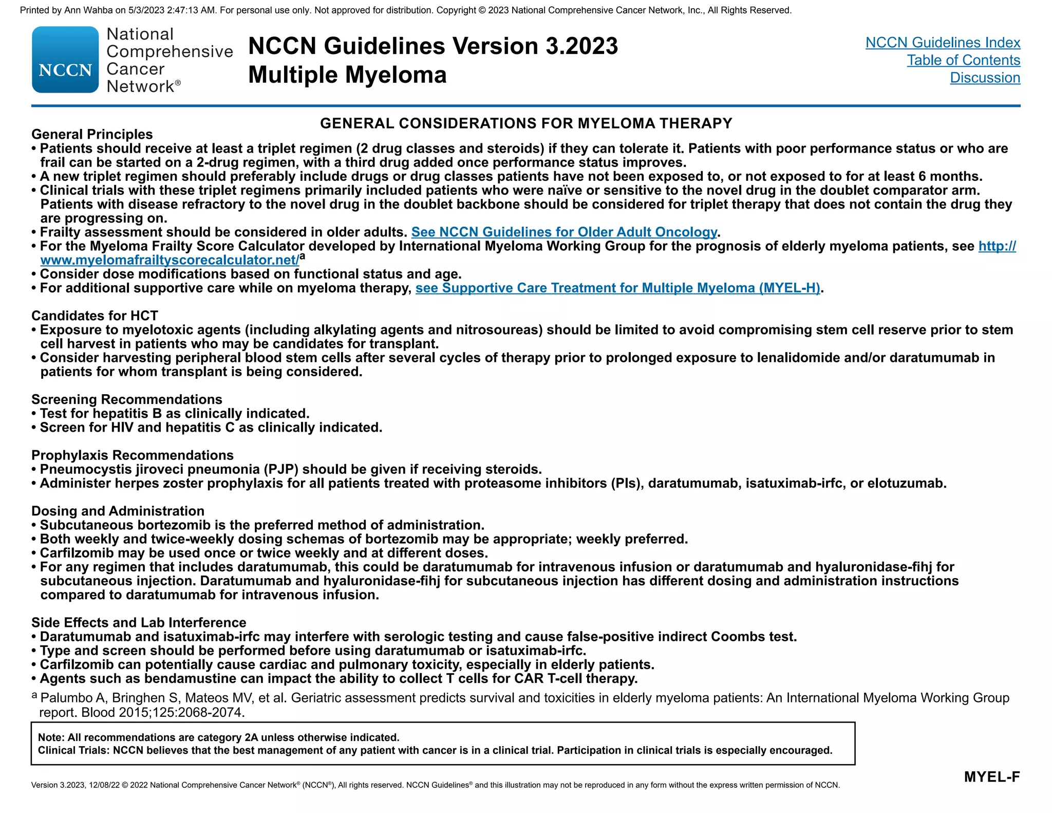 NCCN Guidelines Version 3.2023
Multiple Myeloma
Version 3.2023, 12/08/22 © 2022 National Comprehensive Cancer Network®
(NCCN®
), All rights reserved. NCCN Guidelines®
and this illustration may not be reproduced in any form without the express written permission of NCCN.
Note: All recommendations are category 2A unless otherwise indicated.
Clinical Trials: NCCN believes that the best management of any patient with cancer is in a clinical trial. Participation in clinical trials is especially encouraged.
NCCN Guidelines Index
Table of Contents
Discussion
GENERAL CONSIDERATIONS FOR MYELOMA THERAPY
MYEL-F
General Principles
• Patients should receive at least a triplet regimen (2 drug classes and steroids) if they can tolerate it. Patients with poor performance status or who are
frail can be started on a 2-drug regimen, with a third drug added once performance status improves.
• A new triplet regimen should preferably include drugs or drug classes patients have not been exposed to, or not exposed to for at least 6 months.
• Clinical trials with these triplet regimens primarily included patients who were naïve or sensitive to the novel drug in the doublet comparator arm.
Patients with disease refractory to the novel drug in the doublet backbone should be considered for triplet therapy that does not contain the drug they
are progressing on.
• Frailty assessment should be considered in older adults. See NCCN Guidelines for Older Adult Oncology.
• For the Myeloma Frailty Score Calculator developed by International Myeloma Working Group for the prognosis of elderly myeloma patients, see http://
www.myelomafrailtyscorecalculator.net/a
• Consider dose modifications based on functional status and age.
• For additional supportive care while on myeloma therapy, see Supportive Care Treatment for Multiple Myeloma (MYEL-H).
Candidates for HCT
• Exposure to myelotoxic agents (including alkylating agents and nitrosoureas) should be limited to avoid compromising stem cell reserve prior to stem
cell harvest in patients who may be candidates for transplant.
• Consider harvesting peripheral blood stem cells after several cycles of therapy prior to prolonged exposure to lenalidomide and/or daratumumab in
patients for whom transplant is being considered.
Screening Recommendations
• Test for hepatitis B as clinically indicated.
• Screen for HIV and hepatitis C as clinically indicated.
Prophylaxis Recommendations
• Pneumocystis jiroveci pneumonia (PJP) should be given if receiving steroids.
• Administer herpes zoster prophylaxis for all patients treated with proteasome inhibitors (PIs), daratumumab, isatuximab-irfc, or elotuzumab.
Dosing and Administration
• Subcutaneous bortezomib is the preferred method of administration.
• Both weekly and twice-weekly dosing schemas of bortezomib may be appropriate; weekly preferred.
• Carfilzomib may be used once or twice weekly and at different doses.
• For any regimen that includes daratumumab, this could be daratumumab for intravenous infusion or daratumumab and hyaluronidase-fihj for
subcutaneous injection. Daratumumab and hyaluronidase-fihj for subcutaneous injection has different dosing and administration instructions
compared to daratumumab for intravenous infusion.
Side Effects and Lab Interference
• Daratumumab and isatuximab-irfc may interfere with serologic testing and cause false-positive indirect Coombs test.
• Type and screen should be performed before using daratumumab or isatuximab-irfc.
• Carfilzomib can potentially cause cardiac and pulmonary toxicity, especially in elderly patients.
• Agents such as bendamustine can impact the ability to collect T cells for CAR T-cell therapy.
a Palumbo A, Bringhen S, Mateos MV, et al. Geriatric assessment predicts survival and toxicities in elderly myeloma patients: An International Myeloma Working Group
report. Blood 2015;125:2068-2074.
Printed by Ann Wahba on 5/3/2023 2:47:13 AM. For personal use only. Not approved for distribution. Copyright © 2023 National Comprehensive Cancer Network, Inc., All Rights Reserved.
 
