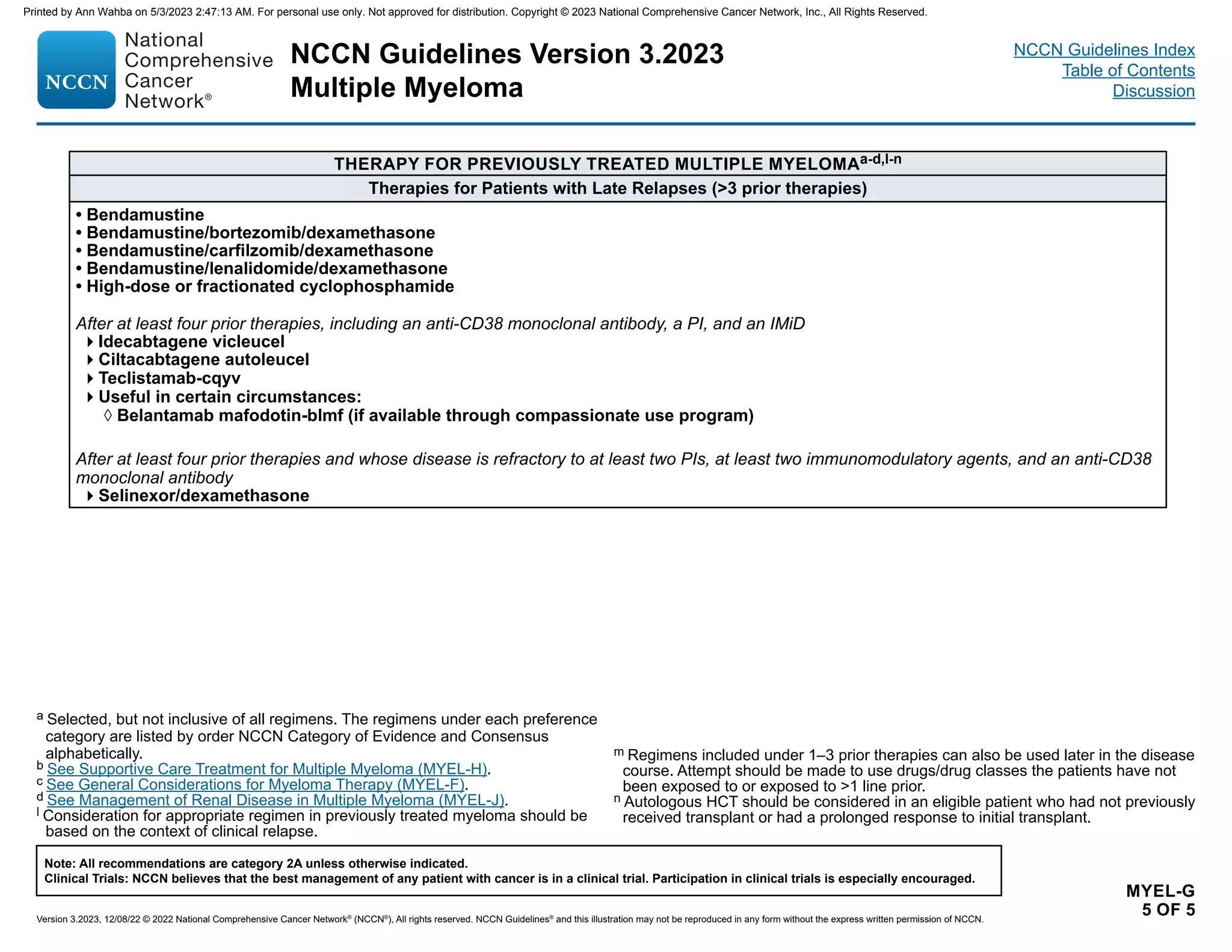 NCCN Guidelines Version 3.2023
Multiple Myeloma
Version 3.2023, 12/08/22 © 2022 National Comprehensive Cancer Network®
(NCCN®
), All rights reserved. NCCN Guidelines®
and this illustration may not be reproduced in any form without the express written permission of NCCN.
Note: All recommendations are category 2A unless otherwise indicated.
Clinical Trials: NCCN believes that the best management of any patient with cancer is in a clinical trial. Participation in clinical trials is especially encouraged.
NCCN Guidelines Index
Table of Contents
Discussion
MYEL-G
5 OF 5
THERAPY FOR PREVIOUSLY TREATED MULTIPLE MYELOMAa-d,l-n
a Selected, but not inclusive of all regimens. The regimens under each preference
category are listed by order NCCN Category of Evidence and Consensus
alphabetically.
b See Supportive Care Treatment for Multiple Myeloma (MYEL-H).
c See General Considerations for Myeloma Therapy (MYEL-F).
d See Management of Renal Disease in Multiple Myeloma (MYEL-J).
l Consideration for appropriate regimen in previously treated myeloma should be
based on the context of clinical relapse.
Therapies for Patients with Late Relapses (3 prior therapies)
• Bendamustine
• Bendamustine/bortezomib/dexamethasone
• Bendamustine/carfilzomib/dexamethasone
• Bendamustine/lenalidomide/dexamethasone
• High-dose or fractionated cyclophosphamide
After at least four prior therapies, including an anti-CD38 monoclonal antibody, a PI, and an IMiD
Idecabtagene vicleucel
Ciltacabtagene autoleucel
Teclistamab-cqyv
Useful in certain circumstances:
◊ Belantamab mafodotin-blmf (if available through compassionate use program)
After at least four prior therapies and whose disease is refractory to at least two PIs, at least two immunomodulatory agents, and an anti-CD38
monoclonal antibody
Selinexor/dexamethasone
m Regimens included under 1–3 prior therapies can also be used later in the disease
course. Attempt should be made to use drugs/drug classes the patients have not
been exposed to or exposed to 1 line prior.
n Autologous HCT should be considered in an eligible patient who had not previously
received transplant or had a prolonged response to initial transplant.
Printed by Ann Wahba on 5/3/2023 2:47:13 AM. For personal use only. Not approved for distribution. Copyright © 2023 National Comprehensive Cancer Network, Inc., All Rights Reserved.
 