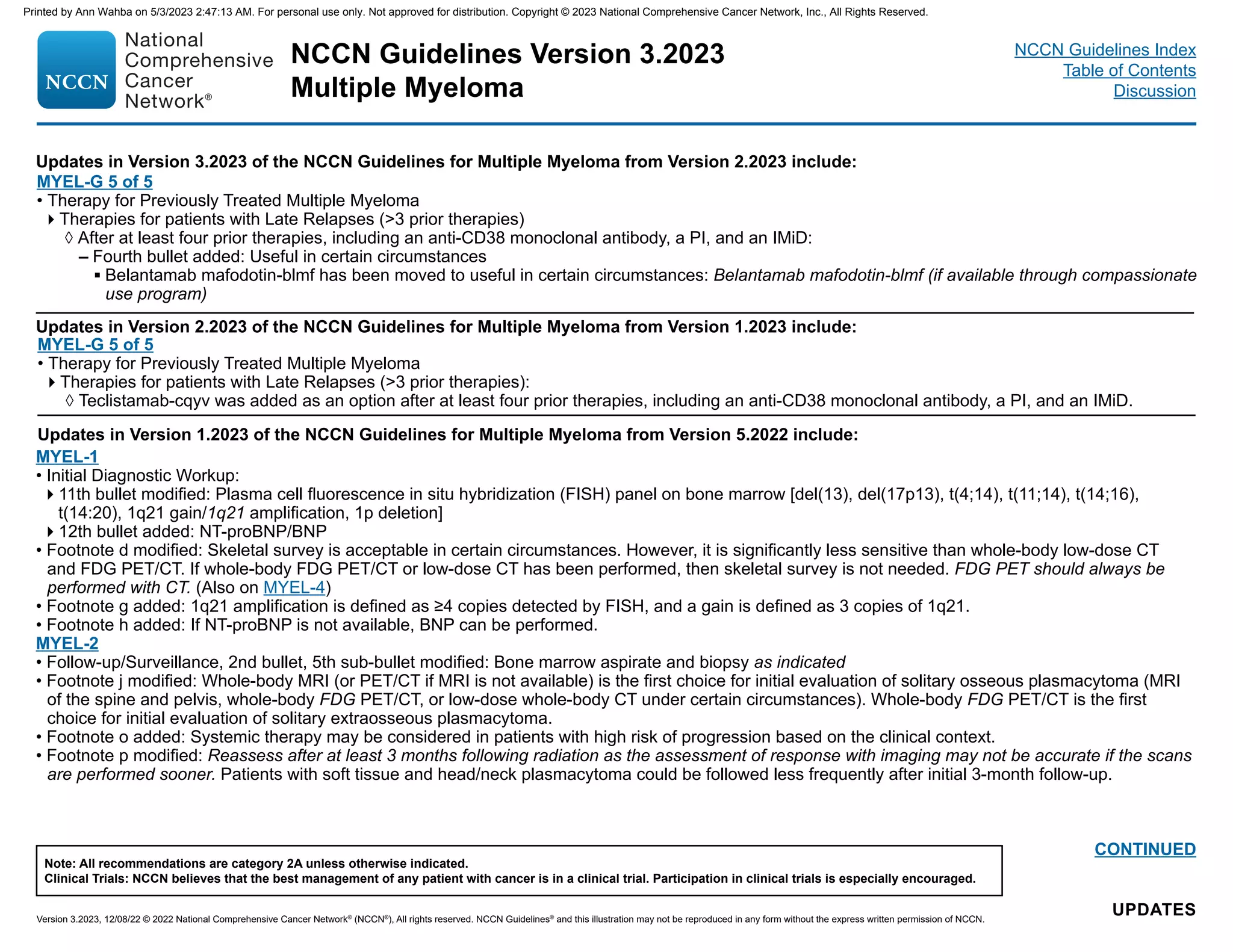 NCCN Guidelines Version 3.2023
Multiple Myeloma
Version 3.2023, 12/08/22 © 2022 National Comprehensive Cancer Network®
(NCCN®
), All rights reserved. NCCN Guidelines®
and this illustration may not be reproduced in any form without the express written permission of NCCN.
Note: All recommendations are category 2A unless otherwise indicated.
Clinical Trials: NCCN believes that the best management of any patient with cancer is in a clinical trial. Participation in clinical trials is especially encouraged.
NCCN Guidelines Index
Table of Contents
Discussion
UPDATES
CONTINUED
Updates in Version 1.2023 of the NCCN Guidelines for Multiple Myeloma from Version 5.2022 include:
MYEL-1
• Initial Diagnostic Workup:
11th bullet modified: Plasma cell fluorescence in situ hybridization (FISH) panel on bone marrow [del(13), del(17p13), t(4;14), t(11;14), t(14;16),
t(14:20), 1q21 gain/1q21 amplification, 1p deletion]
12th bullet added: NT-proBNP/BNP
• Footnote d modified: Skeletal survey is acceptable in certain circumstances. However, it is significantly less sensitive than whole-body low-dose CT
and FDG PET/CT. If whole-body FDG PET/CT or low-dose CT has been performed, then skeletal survey is not needed. FDG PET should always be
performed with CT. (Also on MYEL-4)
• Footnote g added: 1q21 amplification is defined as ≥4 copies detected by FISH, and a gain is defined as 3 copies of 1q21.
• Footnote h added: If NT-proBNP is not available, BNP can be performed.
MYEL-2
• Follow-up/Surveillance, 2nd bullet, 5th sub-bullet modified: Bone marrow aspirate and biopsy as indicated
• Footnote j modified: Whole-body MRI (or PET/CT if MRI is not available) is the first choice for initial evaluation of solitary osseous plasmacytoma (MRI
of the spine and pelvis, whole-body FDG PET/CT, or low-dose whole-body CT under certain circumstances). Whole-body FDG PET/CT is the first
choice for initial evaluation of solitary extraosseous plasmacytoma.
• Footnote o added: Systemic therapy may be considered in patients with high risk of progression based on the clinical context.
• Footnote p modified: Reassess after at least 3 months following radiation as the assessment of response with imaging may not be accurate if the scans
are performed sooner. Patients with soft tissue and head/neck plasmacytoma could be followed less frequently after initial 3-month follow-up.
Updates in Version 2.2023 of the NCCN Guidelines for Multiple Myeloma from Version 1.2023 include:
MYEL-G 5 of 5
• Therapy for Previously Treated Multiple Myeloma
Therapies for patients with Late Relapses (3 prior therapies):
◊ Teclistamab-cqyv was added as an option after at least four prior therapies, including an anti-CD38 monoclonal antibody, a PI, and an IMiD.
Updates in Version 3.2023 of the NCCN Guidelines for Multiple Myeloma from Version 2.2023 include:
MYEL-G 5 of 5
• Therapy for Previously Treated Multiple Myeloma
Therapies for patients with Late Relapses (3 prior therapies)
◊ After at least four prior therapies, including an anti-CD38 monoclonal antibody, a PI, and an IMiD:
– Fourth bullet added: Useful in certain circumstances
▪ Belantamab mafodotin-blmf has been moved to useful in certain circumstances: Belantamab mafodotin-blmf (if available through compassionate
use program)
Printed by Ann Wahba on 5/3/2023 2:47:13 AM. For personal use only. Not approved for distribution. Copyright © 2023 National Comprehensive Cancer Network, Inc., All Rights Reserved.
 