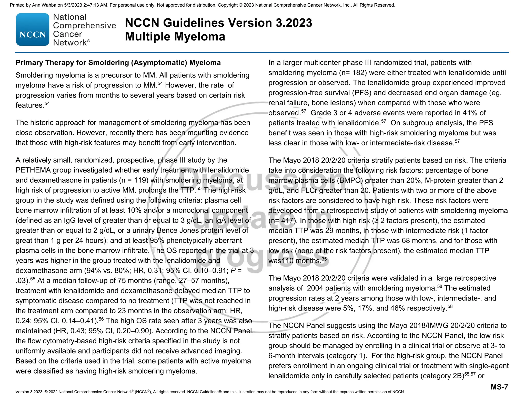 Version 3.2023 © 2022 National Comprehensive Cancer Network©
(NCCN©
), All rights reserved. NCCN Guidelines® and this illustration may not be reproduced in any form without the express written permission of NCCN.
NCCN Guidelines Version 3.2023
Multiple Myeloma
MS-7
Primary Therapy for Smoldering (Asymptomatic) Myeloma
Smoldering myeloma is a precursor to MM. All patients with smoldering
myeloma have a risk of progression to MM.54
However, the rate of
progression varies from months to several years based on certain risk
features.54
The historic approach for management of smoldering myeloma has been
close observation. However, recently there has been mounting evidence
that those with high-risk features may benefit from early intervention.
A relatively small, randomized, prospective, phase III study by the
PETHEMA group investigated whether early treatment with lenalidomide
and dexamethasone in patients (n = 119) with smoldering myeloma, at
high risk of progression to active MM, prolongs the TTP.55
The high-risk
group in the study was defined using the following criteria: plasma cell
bone marrow infiltration of at least 10% and/or a monoclonal component
(defined as an IgG level of greater than or equal to 3 g/dL, an IgA level of
greater than or equal to 2 g/dL, or a urinary Bence Jones protein level of
great than 1 g per 24 hours); and at least 95% phenotypically aberrant
plasma cells in the bone marrow infiltrate. The OS reported in the trial at 3
years was higher in the group treated with the lenalidomide and
dexamethasone arm (94% vs. 80%; HR, 0.31; 95% CI, 0.10–0.91; P =
.03).55
At a median follow-up of 75 months (range, 27–57 months),
treatment with lenalidomide and dexamethasone delayed median TTP to
symptomatic disease compared to no treatment (TTP was not reached in
the treatment arm compared to 23 months in the observation arm; HR,
0.24; 95% CI, 0.14–0.41).56
The high OS rate seen after 3 years was also
maintained (HR, 0.43; 95% CI, 0.20–0.90). According to the NCCN Panel,
the flow cytometry-based high-risk criteria specified in the study is not
uniformly available and participants did not receive advanced imaging.
Based on the criteria used in the trial, some patients with active myeloma
were classified as having high-risk smoldering myeloma.
In a larger multicenter phase III randomized trial, patients with
smoldering myeloma (n= 182) were either treated with lenalidomide until
progression or observed. The lenalidomide group experienced improved
progression-free survival (PFS) and decreased end organ damage (eg,
renal failure, bone lesions) when compared with those who were
observed.57
Grade 3 or 4 adverse events were reported in 41% of
patients treated with lenalidomide.57
On subgroup analysis, the PFS
benefit was seen in those with high-risk smoldering myeloma but was
less clear in those with low- or intermediate-risk disease.57
The Mayo 2018 20/2/20 criteria stratify patients based on risk. The criteria
take into consideration the following risk factors: percentage of bone
marrow plasma cells (BMPC) greater than 20%, M-protein greater than 2
g/dL, and FLCr greater than 20. Patients with two or more of the above
risk factors are considered to have high risk. These risk factors were
developed from a retrospective study of patients with smoldering myeloma
(n= 417). In those with high risk (≥ 2 factors present), the estimated
median TTP was 29 months, in those with intermediate risk (1 factor
present), the estimated median TTP was 68 months, and for those with
low risk (none of the risk factors present), the estimated median TTP
was110 months.35
The Mayo 2018 20/2/20 criteria were validated in a large retrospective
analysis of 2004 patients with smoldering myeloma.58
The estimated
progression rates at 2 years among those with low-, intermediate-, and
high-risk disease were 5%, 17%, and 46% respectively.58
The NCCN Panel suggests using the Mayo 2018/IMWG 20/2/20 criteria to
stratify patients based on risk. According to the NCCN Panel, the low risk
group should be managed by enrolling in a clinical trial or observe at 3- to
6-month intervals (category 1). For the high-risk group, the NCCN Panel
prefers enrollment in an ongoing clinical trial or treatment with single-agent
lenalidomide only in carefully selected patients (category 2B)55,57
or
Printed by Ann Wahba on 5/3/2023 2:47:13 AM. For personal use only. Not approved for distribution. Copyright © 2023 National Comprehensive Cancer Network, Inc., All Rights Reserved.
 