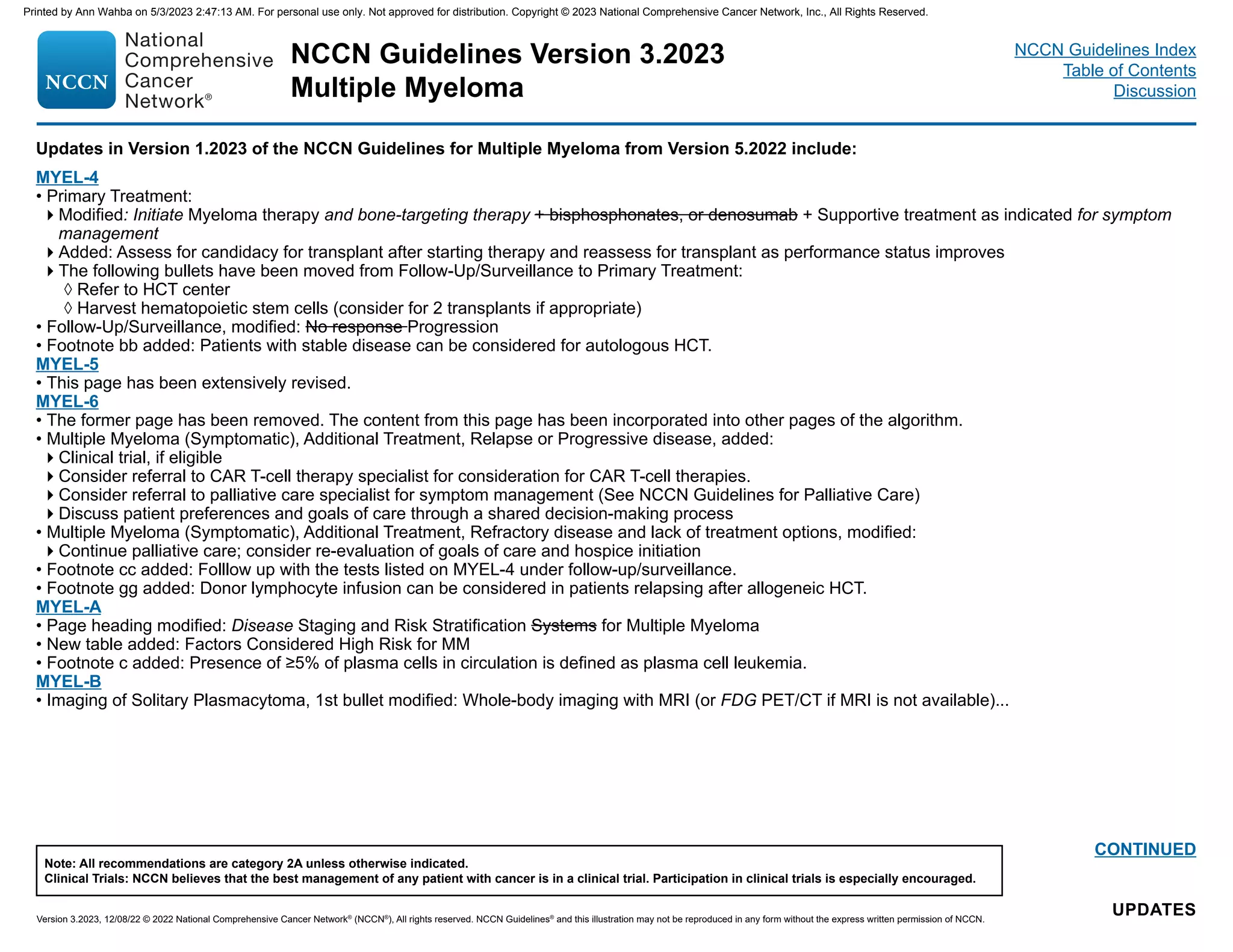 NCCN Guidelines Version 3.2023
Multiple Myeloma
Version 3.2023, 12/08/22 © 2022 National Comprehensive Cancer Network®
(NCCN®
), All rights reserved. NCCN Guidelines®
and this illustration may not be reproduced in any form without the express written permission of NCCN.
Note: All recommendations are category 2A unless otherwise indicated.
Clinical Trials: NCCN believes that the best management of any patient with cancer is in a clinical trial. Participation in clinical trials is especially encouraged.
NCCN Guidelines Index
Table of Contents
Discussion
UPDATES
CONTINUED
Updates in Version 1.2023 of the NCCN Guidelines for Multiple Myeloma from Version 5.2022 include:
MYEL-4
• Primary Treatment:
Modified: Initiate Myeloma therapy and bone-targeting therapy + bisphosphonates, or denosumab + Supportive treatment as indicated for symptom
management
Added: Assess for candidacy for transplant after starting therapy and reassess for transplant as performance status improves
The following bullets have been moved from Follow-Up/Surveillance to Primary Treatment:
◊ Refer to HCT center
◊ Harvest hematopoietic stem cells (consider for 2 transplants if appropriate)
• Follow-Up/Surveillance, modified: No response Progression
• Footnote bb added: Patients with stable disease can be considered for autologous HCT.
MYEL-5
• This page has been extensively revised.
MYEL-6
• The former page has been removed. The content from this page has been incorporated into other pages of the algorithm.
• Multiple Myeloma (Symptomatic), Additional Treatment, Relapse or Progressive disease, added:
Clinical trial, if eligible
Consider referral to CAR T-cell therapy specialist for consideration for CAR T-cell therapies.
Consider referral to palliative care specialist for symptom management (See NCCN Guidelines for Palliative Care)
Discuss patient preferences and goals of care through a shared decision-making process
• Multiple Myeloma (Symptomatic), Additional Treatment, Refractory disease and lack of treatment options, modified:
Continue palliative care; consider re-evaluation of goals of care and hospice initiation
• Footnote cc added: Folllow up with the tests listed on MYEL-4 under follow-up/surveillance.
• Footnote gg added: Donor lymphocyte infusion can be considered in patients relapsing after allogeneic HCT.
MYEL-A
• Page heading modified: Disease Staging and Risk Stratification Systems for Multiple Myeloma
• New table added: Factors Considered High Risk for MM
• Footnote c added: Presence of ≥5% of plasma cells in circulation is defined as plasma cell leukemia.
MYEL-B
• Imaging of Solitary Plasmacytoma, 1st bullet modified: Whole-body imaging with MRI (or FDG PET/CT if MRI is not available)...
Printed by Ann Wahba on 5/3/2023 2:47:13 AM. For personal use only. Not approved for distribution. Copyright © 2023 National Comprehensive Cancer Network, Inc., All Rights Reserved.
 