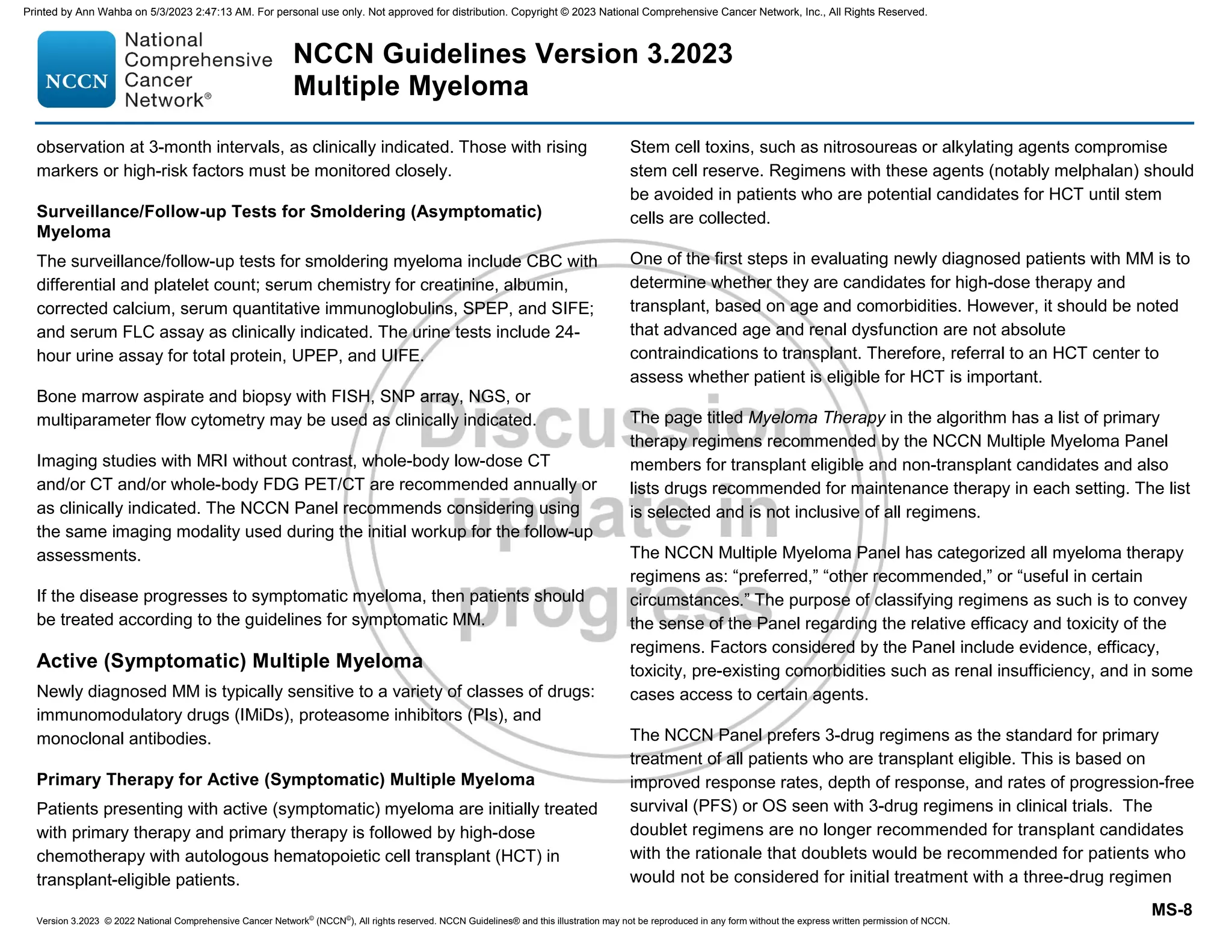 Version 3.2023 © 2022 National Comprehensive Cancer Network©
(NCCN©
), All rights reserved. NCCN Guidelines® and this illustration may not be reproduced in any form without the express written permission of NCCN.
NCCN Guidelines Version 3.2023
Multiple Myeloma
MS-8
observation at 3-month intervals, as clinically indicated. Those with rising
markers or high-risk factors must be monitored closely.
Surveillance/Follow-up Tests for Smoldering (Asymptomatic)
Myeloma
The surveillance/follow-up tests for smoldering myeloma include CBC with
differential and platelet count; serum chemistry for creatinine, albumin,
corrected calcium, serum quantitative immunoglobulins, SPEP, and SIFE;
and serum FLC assay as clinically indicated. The urine tests include 24-
hour urine assay for total protein, UPEP, and UIFE.
Bone marrow aspirate and biopsy with FISH, SNP array, NGS, or
multiparameter flow cytometry may be used as clinically indicated.
Imaging studies with MRI without contrast, whole-body low-dose CT
and/or CT and/or whole-body FDG PET/CT are recommended annually or
as clinically indicated. The NCCN Panel recommends considering using
the same imaging modality used during the initial workup for the follow-up
assessments.
If the disease progresses to symptomatic myeloma, then patients should
be treated according to the guidelines for symptomatic MM.
Active (Symptomatic) Multiple Myeloma
Newly diagnosed MM is typically sensitive to a variety of classes of drugs:
immunomodulatory drugs (IMiDs), proteasome inhibitors (PIs), and
monoclonal antibodies.
Primary Therapy for Active (Symptomatic) Multiple Myeloma
Patients presenting with active (symptomatic) myeloma are initially treated
with primary therapy and primary therapy is followed by high-dose
chemotherapy with autologous hematopoietic cell transplant (HCT) in
transplant-eligible patients.
Stem cell toxins, such as nitrosoureas or alkylating agents compromise
stem cell reserve. Regimens with these agents (notably melphalan) should
be avoided in patients who are potential candidates for HCT until stem
cells are collected.
One of the first steps in evaluating newly diagnosed patients with MM is to
determine whether they are candidates for high-dose therapy and
transplant, based on age and comorbidities. However, it should be noted
that advanced age and renal dysfunction are not absolute
contraindications to transplant. Therefore, referral to an HCT center to
assess whether patient is eligible for HCT is important.
The page titled Myeloma Therapy in the algorithm has a list of primary
therapy regimens recommended by the NCCN Multiple Myeloma Panel
members for transplant eligible and non-transplant candidates and also
lists drugs recommended for maintenance therapy in each setting. The list
is selected and is not inclusive of all regimens.
The NCCN Multiple Myeloma Panel has categorized all myeloma therapy
regimens as: “preferred,” “other recommended,” or “useful in certain
circumstances.” The purpose of classifying regimens as such is to convey
the sense of the Panel regarding the relative efficacy and toxicity of the
regimens. Factors considered by the Panel include evidence, efficacy,
toxicity, pre-existing comorbidities such as renal insufficiency, and in some
cases access to certain agents.
The NCCN Panel prefers 3-drug regimens as the standard for primary
treatment of all patients who are transplant eligible. This is based on
improved response rates, depth of response, and rates of progression-free
survival (PFS) or OS seen with 3-drug regimens in clinical trials. The
doublet regimens are no longer recommended for transplant candidates
with the rationale that doublets would be recommended for patients who
would not be considered for initial treatment with a three-drug regimen
Printed by Ann Wahba on 5/3/2023 2:47:13 AM. For personal use only. Not approved for distribution. Copyright © 2023 National Comprehensive Cancer Network, Inc., All Rights Reserved.
 
