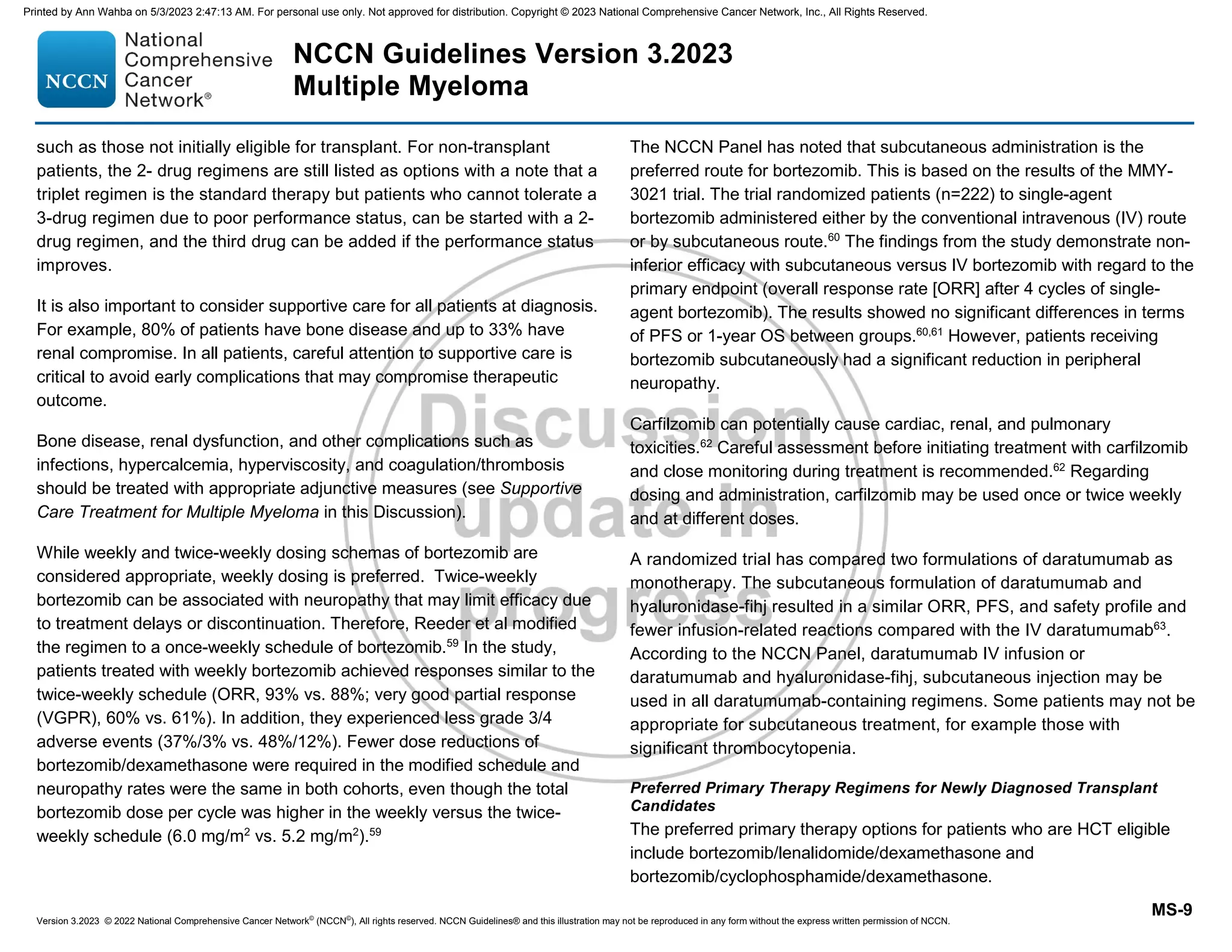 Version 3.2023 © 2022 National Comprehensive Cancer Network©
(NCCN©
), All rights reserved. NCCN Guidelines® and this illustration may not be reproduced in any form without the express written permission of NCCN.
NCCN Guidelines Version 3.2023
Multiple Myeloma
MS-9
such as those not initially eligible for transplant. For non-transplant
patients, the 2- drug regimens are still listed as options with a note that a
triplet regimen is the standard therapy but patients who cannot tolerate a
3-drug regimen due to poor performance status, can be started with a 2-
drug regimen, and the third drug can be added if the performance status
improves.
It is also important to consider supportive care for all patients at diagnosis.
For example, 80% of patients have bone disease and up to 33% have
renal compromise. In all patients, careful attention to supportive care is
critical to avoid early complications that may compromise therapeutic
outcome.
Bone disease, renal dysfunction, and other complications such as
infections, hypercalcemia, hyperviscosity, and coagulation/thrombosis
should be treated with appropriate adjunctive measures (see Supportive
Care Treatment for Multiple Myeloma in this Discussion).
While weekly and twice-weekly dosing schemas of bortezomib are
considered appropriate, weekly dosing is preferred. Twice-weekly
bortezomib can be associated with neuropathy that may limit efficacy due
to treatment delays or discontinuation. Therefore, Reeder et al modified
the regimen to a once-weekly schedule of bortezomib.59
In the study,
patients treated with weekly bortezomib achieved responses similar to the
twice-weekly schedule (ORR, 93% vs. 88%; very good partial response
(VGPR), 60% vs. 61%). In addition, they experienced less grade 3/4
adverse events (37%/3% vs. 48%/12%). Fewer dose reductions of
bortezomib/dexamethasone were required in the modified schedule and
neuropathy rates were the same in both cohorts, even though the total
bortezomib dose per cycle was higher in the weekly versus the twice-
weekly schedule (6.0 mg/m2
vs. 5.2 mg/m2
).59
The NCCN Panel has noted that subcutaneous administration is the
preferred route for bortezomib. This is based on the results of the MMY-
3021 trial. The trial randomized patients (n=222) to single-agent
bortezomib administered either by the conventional intravenous (IV) route
or by subcutaneous route.60
The findings from the study demonstrate non-
inferior efficacy with subcutaneous versus IV bortezomib with regard to the
primary endpoint (overall response rate [ORR] after 4 cycles of single-
agent bortezomib). The results showed no significant differences in terms
of PFS or 1-year OS between groups.60,61
However, patients receiving
bortezomib subcutaneously had a significant reduction in peripheral
neuropathy.
Carfilzomib can potentially cause cardiac, renal, and pulmonary
toxicities.62
Careful assessment before initiating treatment with carfilzomib
and close monitoring during treatment is recommended.62
Regarding
dosing and administration, carfilzomib may be used once or twice weekly
and at different doses.
A randomized trial has compared two formulations of daratumumab as
monotherapy. The subcutaneous formulation of daratumumab and
hyaluronidase-fihj resulted in a similar ORR, PFS, and safety profile and
fewer infusion-related reactions compared with the IV daratumumab63
.
According to the NCCN Panel, daratumumab IV infusion or
daratumumab and hyaluronidase-fihj, subcutaneous injection may be
used in all daratumumab-containing regimens. Some patients may not be
appropriate for subcutaneous treatment, for example those with
significant thrombocytopenia.
Preferred Primary Therapy Regimens for Newly Diagnosed Transplant
Candidates
The preferred primary therapy options for patients who are HCT eligible
include bortezomib/lenalidomide/dexamethasone and
bortezomib/cyclophosphamide/dexamethasone.
Printed by Ann Wahba on 5/3/2023 2:47:13 AM. For personal use only. Not approved for distribution. Copyright © 2023 National Comprehensive Cancer Network, Inc., All Rights Reserved.
 