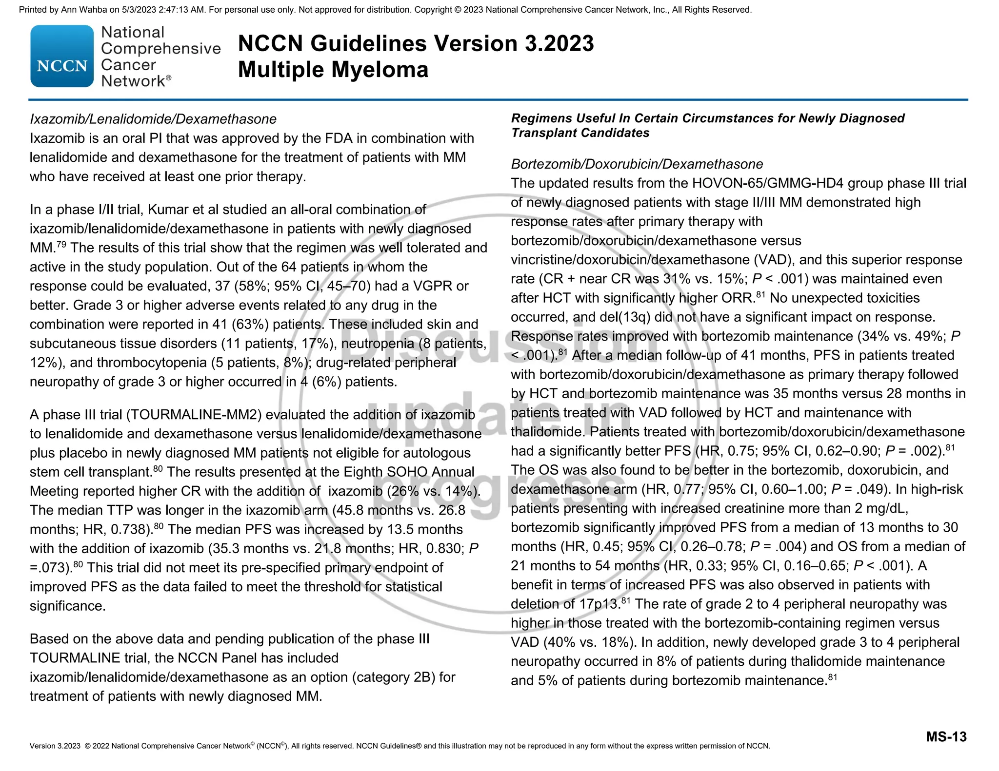 Version 3.2023 © 2022 National Comprehensive Cancer Network©
(NCCN©
), All rights reserved. NCCN Guidelines® and this illustration may not be reproduced in any form without the express written permission of NCCN.
NCCN Guidelines Version 3.2023
Multiple Myeloma
MS-13
Ixazomib/Lenalidomide/Dexamethasone
Ixazomib is an oral PI that was approved by the FDA in combination with
lenalidomide and dexamethasone for the treatment of patients with MM
who have received at least one prior therapy.
In a phase I/II trial, Kumar et al studied an all-oral combination of
ixazomib/lenalidomide/dexamethasone in patients with newly diagnosed
MM.79
The results of this trial show that the regimen was well tolerated and
active in the study population. Out of the 64 patients in whom the
response could be evaluated, 37 (58%; 95% CI, 45–70) had a VGPR or
better. Grade 3 or higher adverse events related to any drug in the
combination were reported in 41 (63%) patients. These included skin and
subcutaneous tissue disorders (11 patients, 17%), neutropenia (8 patients,
12%), and thrombocytopenia (5 patients, 8%); drug-related peripheral
neuropathy of grade 3 or higher occurred in 4 (6%) patients.
A phase III trial (TOURMALINE-MM2) evaluated the addition of ixazomib
to lenalidomide and dexamethasone versus lenalidomide/dexamethasone
plus placebo in newly diagnosed MM patients not eligible for autologous
stem cell transplant.80
The results presented at the Eighth SOHO Annual
Meeting reported higher CR with the addition of ixazomib (26% vs. 14%).
The median TTP was longer in the ixazomib arm (45.8 months vs. 26.8
months; HR, 0.738).80
The median PFS was increased by 13.5 months
with the addition of ixazomib (35.3 months vs. 21.8 months; HR, 0.830; P
=.073).80
This trial did not meet its pre-specified primary endpoint of
improved PFS as the data failed to meet the threshold for statistical
significance.
Based on the above data and pending publication of the phase III
TOURMALINE trial, the NCCN Panel has included
ixazomib/lenalidomide/dexamethasone as an option (category 2B) for
treatment of patients with newly diagnosed MM.
Regimens Useful In Certain Circumstances for Newly Diagnosed
Transplant Candidates
Bortezomib/Doxorubicin/Dexamethasone
The updated results from the HOVON-65/GMMG-HD4 group phase III trial
of newly diagnosed patients with stage II/III MM demonstrated high
response rates after primary therapy with
bortezomib/doxorubicin/dexamethasone versus
vincristine/doxorubicin/dexamethasone (VAD), and this superior response
rate (CR + near CR was 31% vs. 15%; P  .001) was maintained even
after HCT with significantly higher ORR.81
No unexpected toxicities
occurred, and del(13q) did not have a significant impact on response.
Response rates improved with bortezomib maintenance (34% vs. 49%; P
 .001).81
After a median follow-up of 41 months, PFS in patients treated
with bortezomib/doxorubicin/dexamethasone as primary therapy followed
by HCT and bortezomib maintenance was 35 months versus 28 months in
patients treated with VAD followed by HCT and maintenance with
thalidomide. Patients treated with bortezomib/doxorubicin/dexamethasone
had a significantly better PFS (HR, 0.75; 95% CI, 0.62–0.90; P = .002).81
The OS was also found to be better in the bortezomib, doxorubicin, and
dexamethasone arm (HR, 0.77; 95% CI, 0.60–1.00; P = .049). In high-risk
patients presenting with increased creatinine more than 2 mg/dL,
bortezomib significantly improved PFS from a median of 13 months to 30
months (HR, 0.45; 95% CI, 0.26–0.78; P = .004) and OS from a median of
21 months to 54 months (HR, 0.33; 95% CI, 0.16–0.65; P  .001). A
benefit in terms of increased PFS was also observed in patients with
deletion of 17p13.81
The rate of grade 2 to 4 peripheral neuropathy was
higher in those treated with the bortezomib-containing regimen versus
VAD (40% vs. 18%). In addition, newly developed grade 3 to 4 peripheral
neuropathy occurred in 8% of patients during thalidomide maintenance
and 5% of patients during bortezomib maintenance.81
Printed by Ann Wahba on 5/3/2023 2:47:13 AM. For personal use only. Not approved for distribution. Copyright © 2023 National Comprehensive Cancer Network, Inc., All Rights Reserved.
 