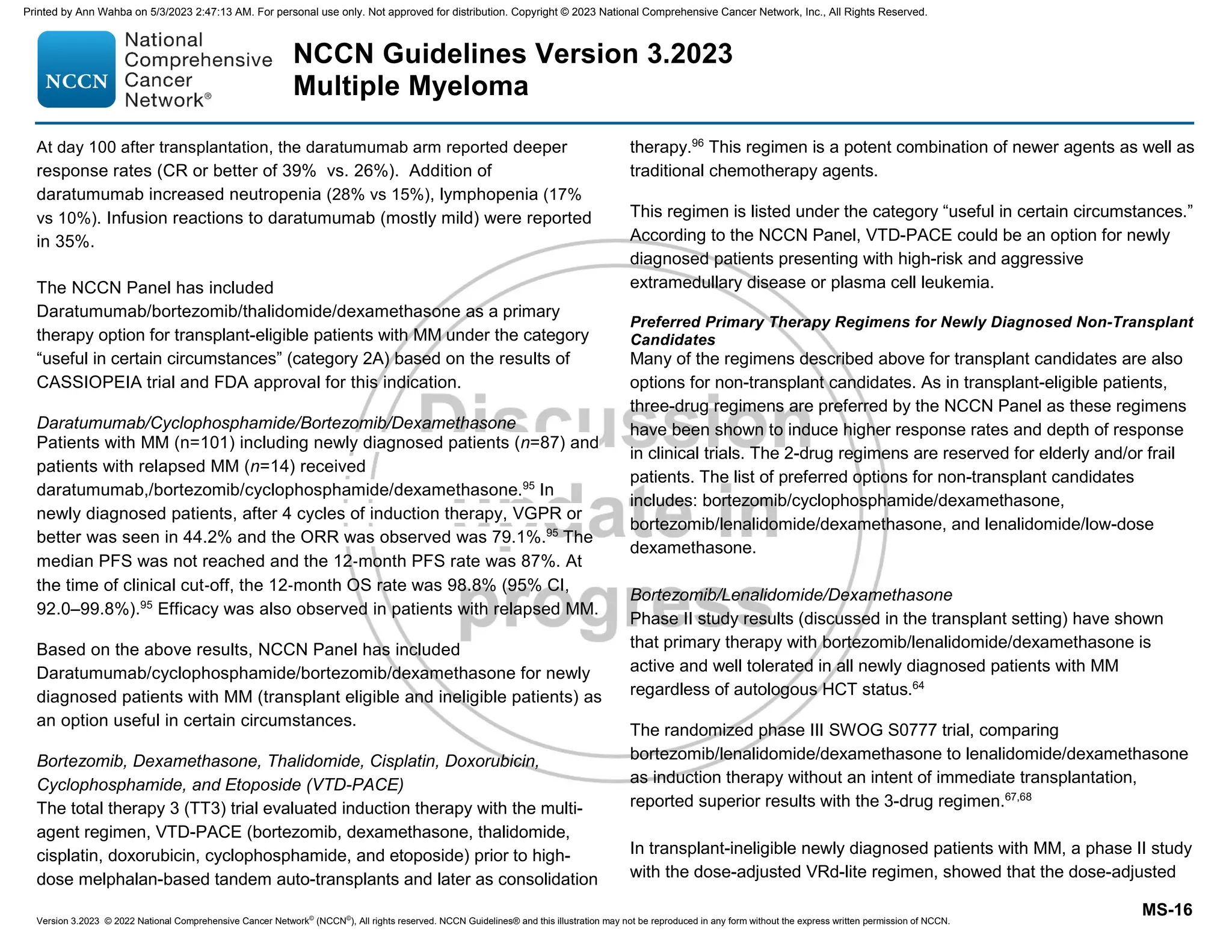 Version 3.2023 © 2022 National Comprehensive Cancer Network©
(NCCN©
), All rights reserved. NCCN Guidelines® and this illustration may not be reproduced in any form without the express written permission of NCCN.
NCCN Guidelines Version 3.2023
Multiple Myeloma
MS-16
At day 100 after transplantation, the daratumumab arm reported deeper
response rates (CR or better of 39% vs. 26%). Addition of
daratumumab increased neutropenia (28% vs 15%), lymphopenia (17%
vs 10%). Infusion reactions to daratumumab (mostly mild) were reported
in 35%.
The NCCN Panel has included
Daratumumab/bortezomib/thalidomide/dexamethasone as a primary
therapy option for transplant-eligible patients with MM under the category
“useful in certain circumstances” (category 2A) based on the results of
CASSIOPEIA trial and FDA approval for this indication.
Daratumumab/Cyclophosphamide/Bortezomib/Dexamethasone
Patients with MM (n=101) including newly diagnosed patients (n=87) and
patients with relapsed MM (n=14) received
daratumumab,/bortezomib/cyclophosphamide/dexamethasone.95
In
newly diagnosed patients, after 4 cycles of induction therapy, VGPR or
better was seen in 44.2% and the ORR was observed was 79.1%.95
The
median PFS was not reached and the 12‐month PFS rate was 87%. At
the time of clinical cut‐off, the 12‐month OS rate was 98.8% (95% CI,
92.0–99.8%).95
Efficacy was also observed in patients with relapsed MM.
Based on the above results, NCCN Panel has included
Daratumumab/cyclophosphamide/bortezomib/dexamethasone for newly
diagnosed patients with MM (transplant eligible and ineligible patients) as
an option useful in certain circumstances.
Bortezomib, Dexamethasone, Thalidomide, Cisplatin, Doxorubicin,
Cyclophosphamide, and Etoposide (VTD-PACE)
The total therapy 3 (TT3) trial evaluated induction therapy with the multi-
agent regimen, VTD-PACE (bortezomib, dexamethasone, thalidomide,
cisplatin, doxorubicin, cyclophosphamide, and etoposide) prior to high-
dose melphalan-based tandem auto-transplants and later as consolidation
therapy.96
This regimen is a potent combination of newer agents as well as
traditional chemotherapy agents.
This regimen is listed under the category “useful in certain circumstances.”
According to the NCCN Panel, VTD-PACE could be an option for newly
diagnosed patients presenting with high-risk and aggressive
extramedullary disease or plasma cell leukemia.
Preferred Primary Therapy Regimens for Newly Diagnosed Non-Transplant
Candidates
Many of the regimens described above for transplant candidates are also
options for non-transplant candidates. As in transplant-eligible patients,
three-drug regimens are preferred by the NCCN Panel as these regimens
have been shown to induce higher response rates and depth of response
in clinical trials. The 2-drug regimens are reserved for elderly and/or frail
patients. The list of preferred options for non-transplant candidates
includes: bortezomib/cyclophosphamide/dexamethasone,
bortezomib/lenalidomide/dexamethasone, and lenalidomide/low-dose
dexamethasone.
Bortezomib/Lenalidomide/Dexamethasone
Phase II study results (discussed in the transplant setting) have shown
that primary therapy with bortezomib/lenalidomide/dexamethasone is
active and well tolerated in all newly diagnosed patients with MM
regardless of autologous HCT status.64
The randomized phase III SWOG S0777 trial, comparing
bortezomib/lenalidomide/dexamethasone to lenalidomide/dexamethasone
as induction therapy without an intent of immediate transplantation,
reported superior results with the 3-drug regimen.67,68
In transplant-ineligible newly diagnosed patients with MM, a phase II study
with the dose-adjusted VRd-lite regimen, showed that the dose-adjusted
Printed by Ann Wahba on 5/3/2023 2:47:13 AM. For personal use only. Not approved for distribution. Copyright © 2023 National Comprehensive Cancer Network, Inc., All Rights Reserved.
 
