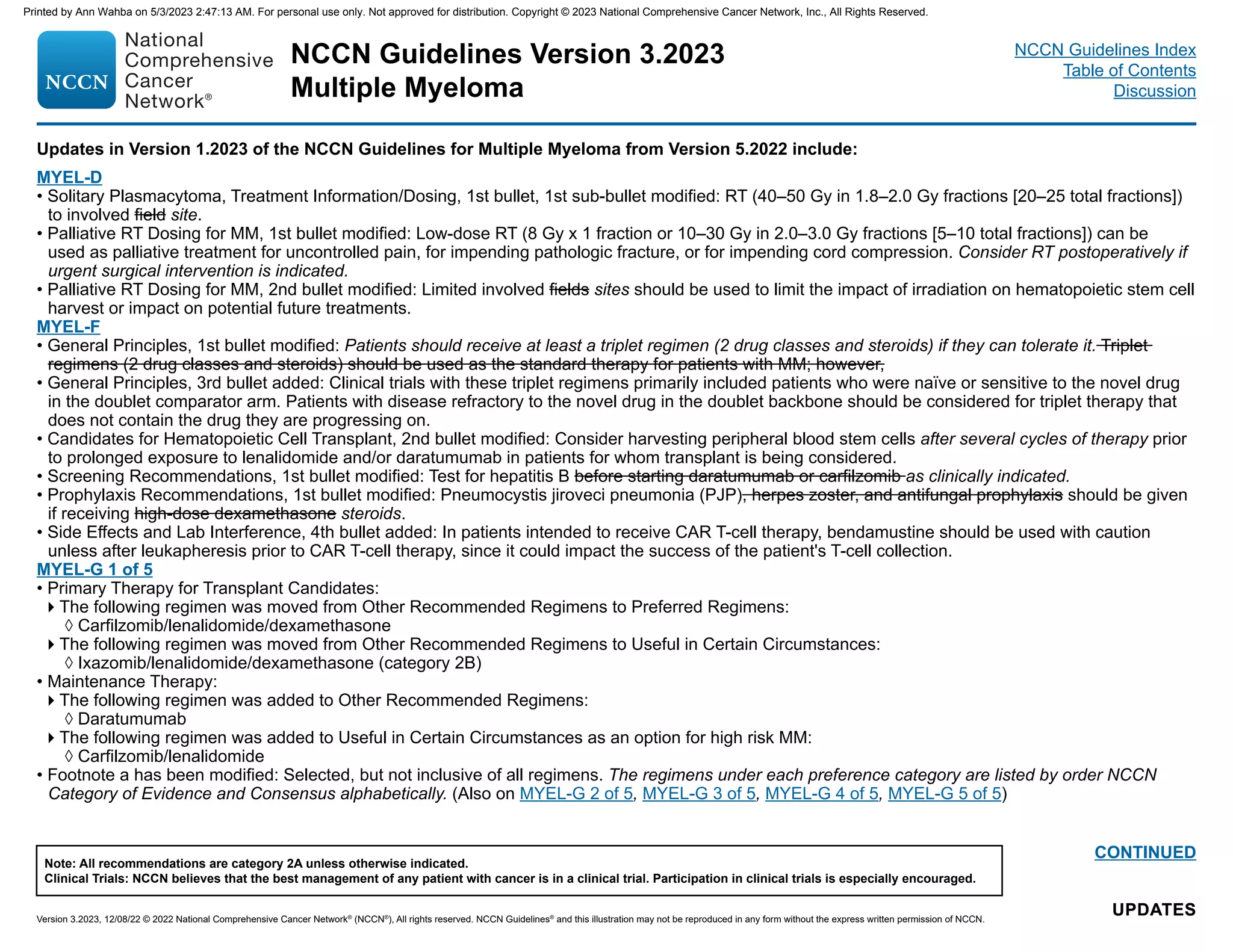NCCN Guidelines Version 3.2023
Multiple Myeloma
Version 3.2023, 12/08/22 © 2022 National Comprehensive Cancer Network®
(NCCN®
), All rights reserved. NCCN Guidelines®
and this illustration may not be reproduced in any form without the express written permission of NCCN.
Note: All recommendations are category 2A unless otherwise indicated.
Clinical Trials: NCCN believes that the best management of any patient with cancer is in a clinical trial. Participation in clinical trials is especially encouraged.
NCCN Guidelines Index
Table of Contents
Discussion
Updates in Version 1.2023 of the NCCN Guidelines for Multiple Myeloma from Version 5.2022 include:
UPDATES
UPDATES
CONTINUED
MYEL-D
• Solitary Plasmacytoma, Treatment Information/Dosing, 1st bullet, 1st sub-bullet modified: RT (40–50 Gy in 1.8–2.0 Gy fractions [20–25 total fractions])
to involved field site.
• Palliative RT Dosing for MM, 1st bullet modified: Low-dose RT (8 Gy x 1 fraction or 10–30 Gy in 2.0–3.0 Gy fractions [5–10 total fractions]) can be
used as palliative treatment for uncontrolled pain, for impending pathologic fracture, or for impending cord compression. Consider RT postoperatively if
urgent surgical intervention is indicated.
• Palliative RT Dosing for MM, 2nd bullet modified: Limited involved fields sites should be used to limit the impact of irradiation on hematopoietic stem cell
harvest or impact on potential future treatments.
MYEL-F
• General Principles, 1st bullet modified: Patients should receive at least a triplet regimen (2 drug classes and steroids) if they can tolerate it. Triplet
regimens (2 drug classes and steroids) should be used as the standard therapy for patients with MM; however,
• General Principles, 3rd bullet added: Clinical trials with these triplet regimens primarily included patients who were naïve or sensitive to the novel drug
in the doublet comparator arm. Patients with disease refractory to the novel drug in the doublet backbone should be considered for triplet therapy that
does not contain the drug they are progressing on.
• Candidates for Hematopoietic Cell Transplant, 2nd bullet modified: Consider harvesting peripheral blood stem cells after several cycles of therapy prior
to prolonged exposure to lenalidomide and/or daratumumab in patients for whom transplant is being considered.
• Screening Recommendations, 1st bullet modified: Test for hepatitis B before starting daratumumab or carfilzomib as clinically indicated.
• Prophylaxis Recommendations, 1st bullet modified: Pneumocystis jiroveci pneumonia (PJP), herpes zoster, and antifungal prophylaxis should be given
if receiving high-dose dexamethasone steroids.
• Side Effects and Lab Interference, 4th bullet added: In patients intended to receive CAR T-cell therapy, bendamustine should be used with caution
unless after leukapheresis prior to CAR T-cell therapy, since it could impact the success of the patient's T-cell collection.
MYEL-G 1 of 5
• Primary Therapy for Transplant Candidates:
The following regimen was moved from Other Recommended Regimens to Preferred Regimens:
◊ Carfilzomib/lenalidomide/dexamethasone
The following regimen was moved from Other Recommended Regimens to Useful in Certain Circumstances:
◊ Ixazomib/lenalidomide/dexamethasone (category 2B)
• Maintenance Therapy:
The following regimen was added to Other Recommended Regimens:
◊ Daratumumab
The following regimen was added to Useful in Certain Circumstances as an option for high risk MM:
◊ Carfilzomib/lenalidomide
• Footnote a has been modified: Selected, but not inclusive of all regimens. The regimens under each preference category are listed by order NCCN
Category of Evidence and Consensus alphabetically. (Also on MYEL-G 2 of 5, MYEL-G 3 of 5, MYEL-G 4 of 5, MYEL-G 5 of 5)
Printed by Ann Wahba on 5/3/2023 2:47:13 AM. For personal use only. Not approved for distribution. Copyright © 2023 National Comprehensive Cancer Network, Inc., All Rights Reserved.
 