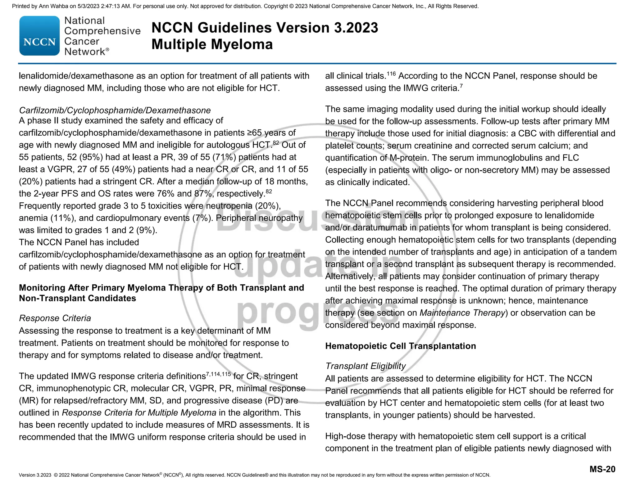 Version 3.2023 © 2022 National Comprehensive Cancer Network©
(NCCN©
), All rights reserved. NCCN Guidelines® and this illustration may not be reproduced in any form without the express written permission of NCCN.
NCCN Guidelines Version 3.2023
Multiple Myeloma
MS-20
lenalidomide/dexamethasone as an option for treatment of all patients with
newly diagnosed MM, including those who are not eligible for HCT.
Carfilzomib/Cyclophosphamide/Dexamethasone
A phase II study examined the safety and efficacy of
carfilzomib/cyclophosphamide/dexamethasone in patients ≥65 years of
age with newly diagnosed MM and ineligible for autologous HCT.82
Out of
55 patients, 52 (95%) had at least a PR, 39 of 55 (71%) patients had at
least a VGPR, 27 of 55 (49%) patients had a near CR or CR, and 11 of 55
(20%) patients had a stringent CR. After a median follow-up of 18 months,
the 2-year PFS and OS rates were 76% and 87%, respectively.82
Frequently reported grade 3 to 5 toxicities were neutropenia (20%),
anemia (11%), and cardiopulmonary events (7%). Peripheral neuropathy
was limited to grades 1 and 2 (9%).
The NCCN Panel has included
carfilzomib/cyclophosphamide/dexamethasone as an option for treatment
of patients with newly diagnosed MM not eligible for HCT.
Monitoring After Primary Myeloma Therapy of Both Transplant and
Non-Transplant Candidates
Response Criteria
Assessing the response to treatment is a key determinant of MM
treatment. Patients on treatment should be monitored for response to
therapy and for symptoms related to disease and/or treatment.
The updated IMWG response criteria definitions7,114,115
for CR, stringent
CR, immunophenotypic CR, molecular CR, VGPR, PR, minimal response
(MR) for relapsed/refractory MM, SD, and progressive disease (PD) are
outlined in Response Criteria for Multiple Myeloma in the algorithm. This
has been recently updated to include measures of MRD assessments. It is
recommended that the IMWG uniform response criteria should be used in
all clinical trials.116
According to the NCCN Panel, response should be
assessed using the IMWG criteria.7
The same imaging modality used during the initial workup should ideally
be used for the follow-up assessments. Follow-up tests after primary MM
therapy include those used for initial diagnosis: a CBC with differential and
platelet counts; serum creatinine and corrected serum calcium; and
quantification of M-protein. The serum immunoglobulins and FLC
(especially in patients with oligo- or non-secretory MM) may be assessed
as clinically indicated.
The NCCN Panel recommends considering harvesting peripheral blood
hematopoietic stem cells prior to prolonged exposure to lenalidomide
and/or daratumumab in patients for whom transplant is being considered.
Collecting enough hematopoietic stem cells for two transplants (depending
on the intended number of transplants and age) in anticipation of a tandem
transplant or a second transplant as subsequent therapy is recommended.
Alternatively, all patients may consider continuation of primary therapy
until the best response is reached. The optimal duration of primary therapy
after achieving maximal response is unknown; hence, maintenance
therapy (see section on Maintenance Therapy) or observation can be
considered beyond maximal response.
Hematopoietic Cell Transplantation
Transplant Eligibility
All patients are assessed to determine eligibility for HCT. The NCCN
Panel recommends that all patients eligible for HCT should be referred for
evaluation by HCT center and hematopoietic stem cells (for at least two
transplants, in younger patients) should be harvested.
High-dose therapy with hematopoietic stem cell support is a critical
component in the treatment plan of eligible patients newly diagnosed with
Printed by Ann Wahba on 5/3/2023 2:47:13 AM. For personal use only. Not approved for distribution. Copyright © 2023 National Comprehensive Cancer Network, Inc., All Rights Reserved.
 