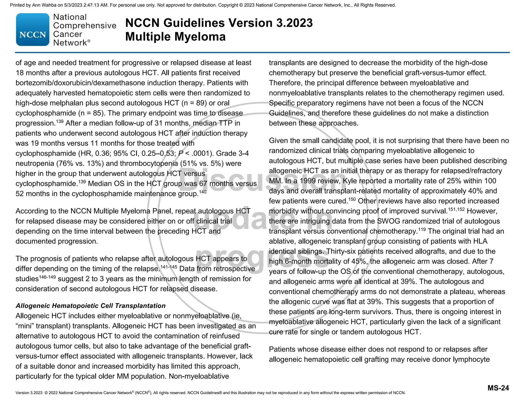 Version 3.2023 © 2022 National Comprehensive Cancer Network©
(NCCN©
), All rights reserved. NCCN Guidelines® and this illustration may not be reproduced in any form without the express written permission of NCCN.
NCCN Guidelines Version 3.2023
Multiple Myeloma
MS-24
of age and needed treatment for progressive or relapsed disease at least
18 months after a previous autologous HCT. All patients first received
bortezomib/doxorubicin/dexamethasone induction therapy. Patients with
adequately harvested hematopoietic stem cells were then randomized to
high-dose melphalan plus second autologous HCT (n = 89) or oral
cyclophosphamide (n = 85). The primary endpoint was time to disease
progression.139
After a median follow-up of 31 months, median TTP in
patients who underwent second autologous HCT after induction therapy
was 19 months versus 11 months for those treated with
cyclophosphamide (HR, 0.36; 95% CI, 0.25–0.53; P  .0001). Grade 3-4
neutropenia (76% vs. 13%) and thrombocytopenia (51% vs. 5%) were
higher in the group that underwent autologous HCT versus
cyclophosphamide.139
Median OS in the HCT group was 67 months versus
52 months in the cyclophosphamide maintenance group.140
According to the NCCN Multiple Myeloma Panel, repeat autologous HCT
for relapsed disease may be considered either on or off clinical trial
depending on the time interval between the preceding HCT and
documented progression.
The prognosis of patients who relapse after autologous HCT appears to
differ depending on the timing of the relapse.141-145
Data from retrospective
studies146-149
suggest 2 to 3 years as the minimum length of remission for
consideration of second autologous HCT for relapsed disease.
Allogeneic Hematopoietic Cell Transplantation
Allogeneic HCT includes either myeloablative or nonmyeloablative (ie,
“mini” transplant) transplants. Allogeneic HCT has been investigated as an
alternative to autologous HCT to avoid the contamination of reinfused
autologous tumor cells, but also to take advantage of the beneficial graft-
versus-tumor effect associated with allogeneic transplants. However, lack
of a suitable donor and increased morbidity has limited this approach,
particularly for the typical older MM population. Non-myeloablative
transplants are designed to decrease the morbidity of the high-dose
chemotherapy but preserve the beneficial graft-versus-tumor effect.
Therefore, the principal difference between myeloablative and
nonmyeloablative transplants relates to the chemotherapy regimen used.
Specific preparatory regimens have not been a focus of the NCCN
Guidelines, and therefore these guidelines do not make a distinction
between these approaches.
Given the small candidate pool, it is not surprising that there have been no
randomized clinical trials comparing myeloablative allogeneic to
autologous HCT, but multiple case series have been published describing
allogeneic HCT as an initial therapy or as therapy for relapsed/refractory
MM. In a 1999 review, Kyle reported a mortality rate of 25% within 100
days and overall transplant-related mortality of approximately 40% and
few patients were cured.150
Other reviews have also reported increased
morbidity without convincing proof of improved survival.151,152
However,
there are intriguing data from the SWOG randomized trial of autologous
transplant versus conventional chemotherapy.119
The original trial had an
ablative, allogeneic transplant group consisting of patients with HLA
identical siblings. Thirty-six patients received allografts, and due to the
high 6-month mortality of 45%, the allogeneic arm was closed. After 7
years of follow-up the OS of the conventional chemotherapy, autologous,
and allogeneic arms were all identical at 39%. The autologous and
conventional chemotherapy arms do not demonstrate a plateau, whereas
the allogenic curve was flat at 39%. This suggests that a proportion of
these patients are long-term survivors. Thus, there is ongoing interest in
myeloablative allogeneic HCT, particularly given the lack of a significant
cure rate for single or tandem autologous HCT.
Patients whose disease either does not respond to or relapses after
allogeneic hematopoietic cell grafting may receive donor lymphocyte
Printed by Ann Wahba on 5/3/2023 2:47:13 AM. For personal use only. Not approved for distribution. Copyright © 2023 National Comprehensive Cancer Network, Inc., All Rights Reserved.
 