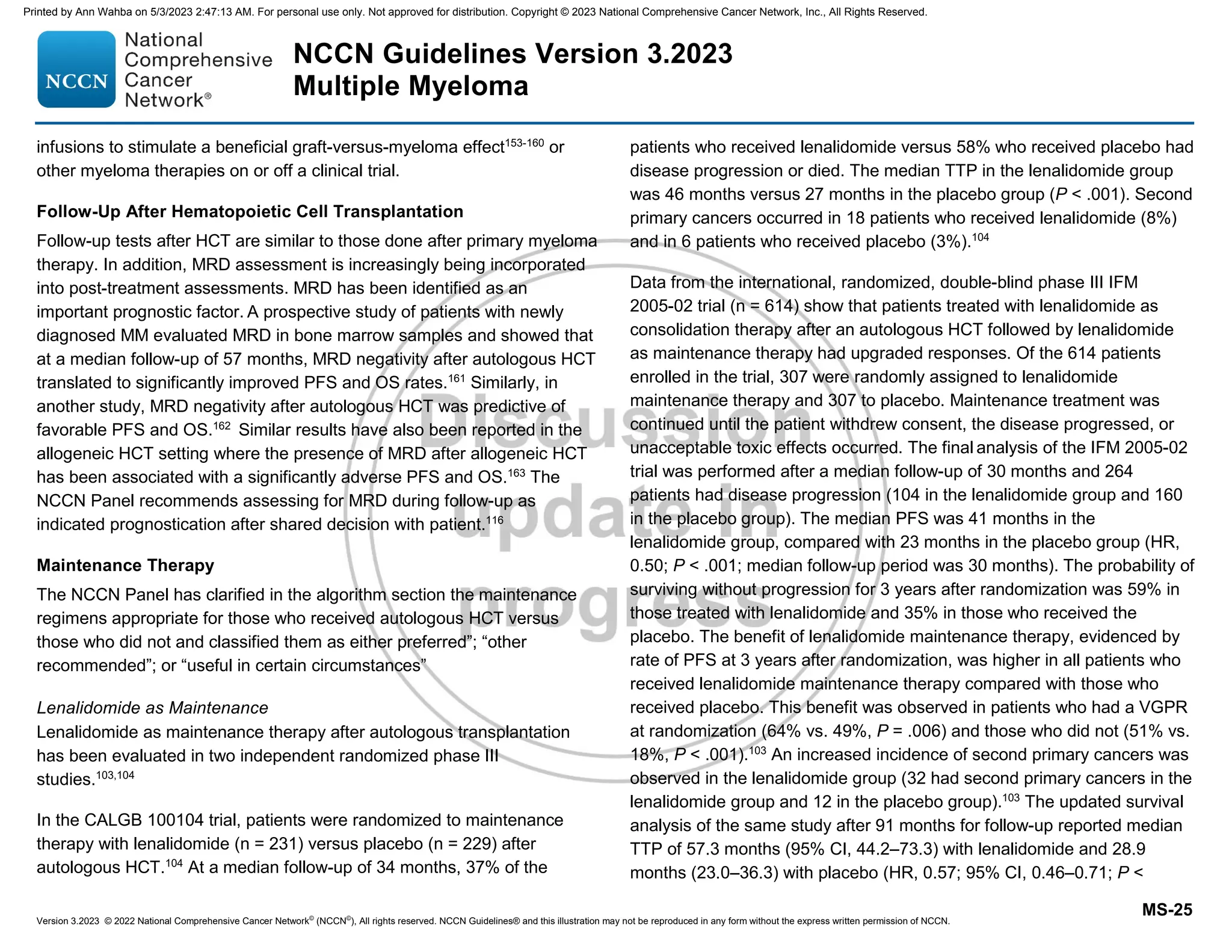 Version 3.2023 © 2022 National Comprehensive Cancer Network©
(NCCN©
), All rights reserved. NCCN Guidelines® and this illustration may not be reproduced in any form without the express written permission of NCCN.
NCCN Guidelines Version 3.2023
Multiple Myeloma
MS-25
infusions to stimulate a beneficial graft-versus-myeloma effect153-160
or
other myeloma therapies on or off a clinical trial.
Follow-Up After Hematopoietic Cell Transplantation
Follow-up tests after HCT are similar to those done after primary myeloma
therapy. In addition, MRD assessment is increasingly being incorporated
into post-treatment assessments. MRD has been identified as an
important prognostic factor. A prospective study of patients with newly
diagnosed MM evaluated MRD in bone marrow samples and showed that
at a median follow-up of 57 months, MRD negativity after autologous HCT
translated to significantly improved PFS and OS rates.161
Similarly, in
another study, MRD negativity after autologous HCT was predictive of
favorable PFS and OS.162
Similar results have also been reported in the
allogeneic HCT setting where the presence of MRD after allogeneic HCT
has been associated with a significantly adverse PFS and OS.163
The
NCCN Panel recommends assessing for MRD during follow-up as
indicated prognostication after shared decision with patient.116
Maintenance Therapy
The NCCN Panel has clarified in the algorithm section the maintenance
regimens appropriate for those who received autologous HCT versus
those who did not and classified them as either preferred”; “other
recommended”; or “useful in certain circumstances”
Lenalidomide as Maintenance
Lenalidomide as maintenance therapy after autologous transplantation
has been evaluated in two independent randomized phase III
studies.103,104
In the CALGB 100104 trial, patients were randomized to maintenance
therapy with lenalidomide (n = 231) versus placebo (n = 229) after
autologous HCT.104
At a median follow-up of 34 months, 37% of the
patients who received lenalidomide versus 58% who received placebo had
disease progression or died. The median TTP in the lenalidomide group
was 46 months versus 27 months in the placebo group (P  .001). Second
primary cancers occurred in 18 patients who received lenalidomide (8%)
and in 6 patients who received placebo (3%).104
Data from the international, randomized, double-blind phase III IFM
2005-02 trial (n = 614) show that patients treated with lenalidomide as
consolidation therapy after an autologous HCT followed by lenalidomide
as maintenance therapy had upgraded responses. Of the 614 patients
enrolled in the trial, 307 were randomly assigned to lenalidomide
maintenance therapy and 307 to placebo. Maintenance treatment was
continued until the patient withdrew consent, the disease progressed, or
unacceptable toxic effects occurred. The final analysis of the IFM 2005-02
trial was performed after a median follow-up of 30 months and 264
patients had disease progression (104 in the lenalidomide group and 160
in the placebo group). The median PFS was 41 months in the
lenalidomide group, compared with 23 months in the placebo group (HR,
0.50; P  .001; median follow-up period was 30 months). The probability of
surviving without progression for 3 years after randomization was 59% in
those treated with lenalidomide and 35% in those who received the
placebo. The benefit of lenalidomide maintenance therapy, evidenced by
rate of PFS at 3 years after randomization, was higher in all patients who
received lenalidomide maintenance therapy compared with those who
received placebo. This benefit was observed in patients who had a VGPR
at randomization (64% vs. 49%, P = .006) and those who did not (51% vs.
18%, P  .001).103
An increased incidence of second primary cancers was
observed in the lenalidomide group (32 had second primary cancers in the
lenalidomide group and 12 in the placebo group).103
The updated survival
analysis of the same study after 91 months for follow-up reported median
TTP of 57.3 months (95% CI, 44.2–73.3) with lenalidomide and 28.9
months (23.0–36.3) with placebo (HR, 0.57; 95% CI, 0.46–0.71; P 
Printed by Ann Wahba on 5/3/2023 2:47:13 AM. For personal use only. Not approved for distribution. Copyright © 2023 National Comprehensive Cancer Network, Inc., All Rights Reserved.
 