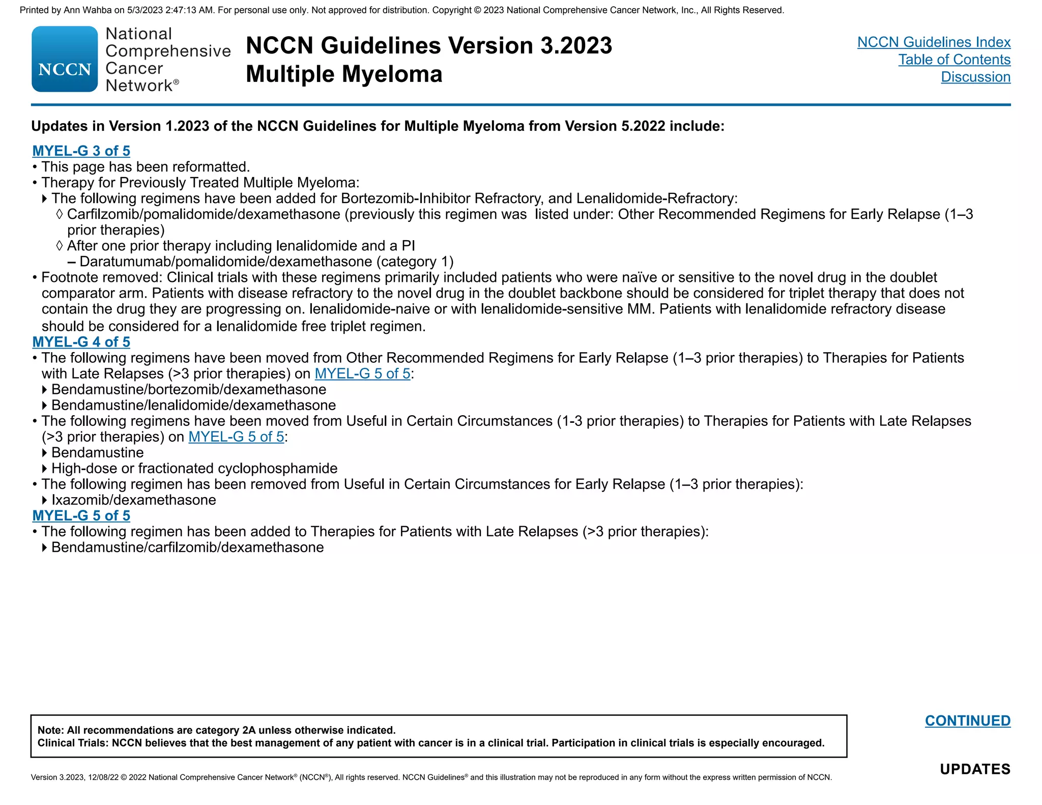 NCCN Guidelines Version 3.2023
Multiple Myeloma
Version 3.2023, 12/08/22 © 2022 National Comprehensive Cancer Network®
(NCCN®
), All rights reserved. NCCN Guidelines®
and this illustration may not be reproduced in any form without the express written permission of NCCN.
Note: All recommendations are category 2A unless otherwise indicated.
Clinical Trials: NCCN believes that the best management of any patient with cancer is in a clinical trial. Participation in clinical trials is especially encouraged.
NCCN Guidelines Index
Table of Contents
Discussion
Updates in Version 1.2023 of the NCCN Guidelines for Multiple Myeloma from Version 5.2022 include:
UPDATES
UPDATES
CONTINUED
MYEL-G 3 of 5
• This page has been reformatted.
• Therapy for Previously Treated Multiple Myeloma:
The following regimens have been added for Bortezomib-Inhibitor Refractory, and Lenalidomide-Refractory:
◊ Carfilzomib/pomalidomide/dexamethasone (previously this regimen was listed under: Other Recommended Regimens for Early Relapse (1–3
prior therapies)
◊ After one prior therapy including lenalidomide and a PI
– Daratumumab/pomalidomide/dexamethasone (category 1)
• Footnote removed: Clinical trials with these regimens primarily included patients who were naïve or sensitive to the novel drug in the doublet
comparator arm. Patients with disease refractory to the novel drug in the doublet backbone should be considered for triplet therapy that does not
contain the drug they are progressing on. lenalidomide-naive or with lenalidomide-sensitive MM. Patients with lenalidomide refractory disease
should be considered for a lenalidomide free triplet regimen.
MYEL-G 4 of 5
• The following regimens have been moved from Other Recommended Regimens for Early Relapse (1–3 prior therapies) to Therapies for Patients
with Late Relapses (3 prior therapies) on MYEL-G 5 of 5:
Bendamustine/bortezomib/dexamethasone
Bendamustine/lenalidomide/dexamethasone
• The following regimens have been moved from Useful in Certain Circumstances (1-3 prior therapies) to Therapies for Patients with Late Relapses
(3 prior therapies) on MYEL-G 5 of 5:
Bendamustine
High-dose or fractionated cyclophosphamide
• The following regimen has been removed from Useful in Certain Circumstances for Early Relapse (1–3 prior therapies):
Ixazomib/dexamethasone
MYEL-G 5 of 5
• The following regimen has been added to Therapies for Patients with Late Relapses (3 prior therapies):
Bendamustine/carfilzomib/dexamethasone
Printed by Ann Wahba on 5/3/2023 2:47:13 AM. For personal use only. Not approved for distribution. Copyright © 2023 National Comprehensive Cancer Network, Inc., All Rights Reserved.
 