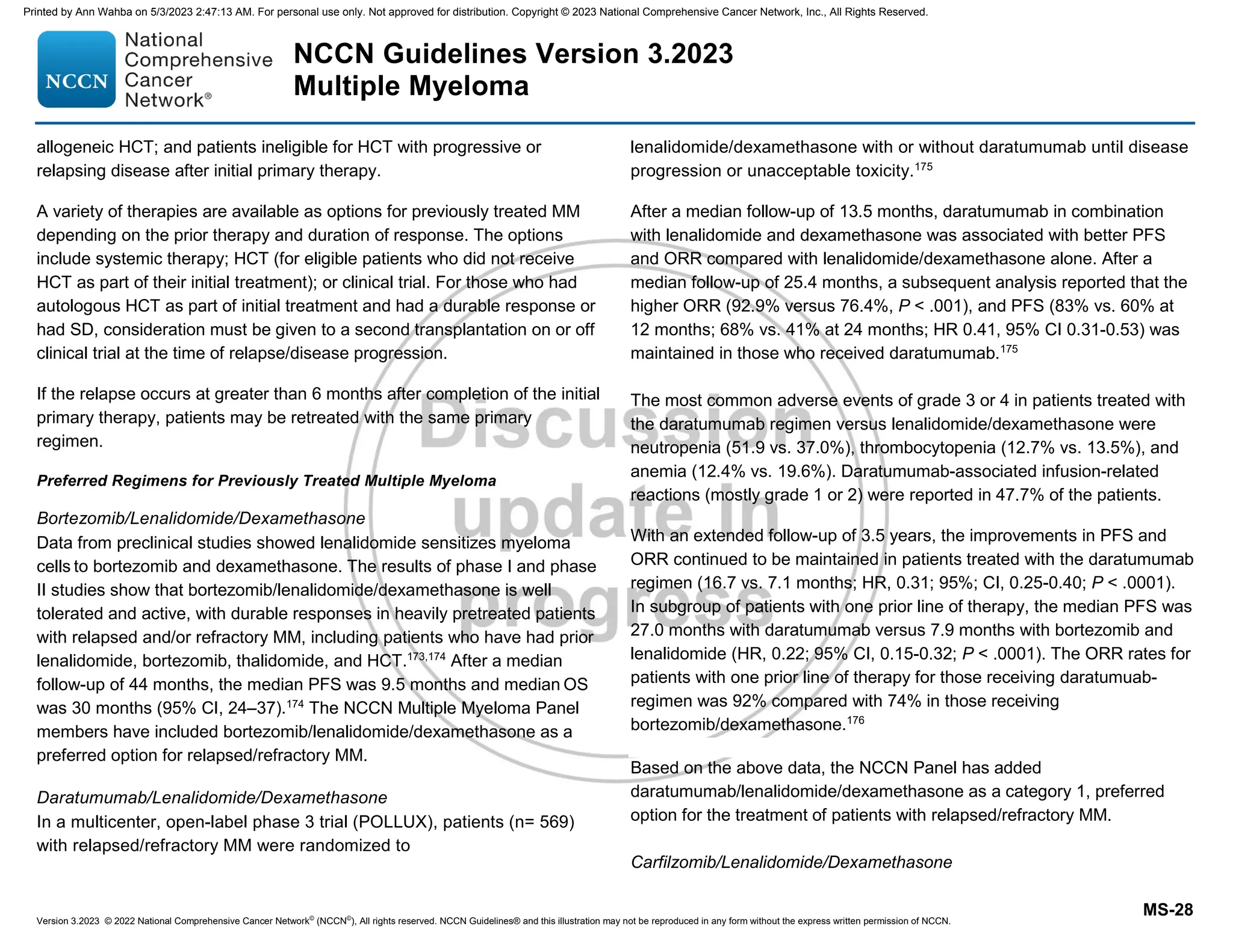 Version 3.2023 © 2022 National Comprehensive Cancer Network©
(NCCN©
), All rights reserved. NCCN Guidelines® and this illustration may not be reproduced in any form without the express written permission of NCCN.
NCCN Guidelines Version 3.2023
Multiple Myeloma
MS-28
allogeneic HCT; and patients ineligible for HCT with progressive or
relapsing disease after initial primary therapy.
A variety of therapies are available as options for previously treated MM
depending on the prior therapy and duration of response. The options
include systemic therapy; HCT (for eligible patients who did not receive
HCT as part of their initial treatment); or clinical trial. For those who had
autologous HCT as part of initial treatment and had a durable response or
had SD, consideration must be given to a second transplantation on or off
clinical trial at the time of relapse/disease progression.
If the relapse occurs at greater than 6 months after completion of the initial
primary therapy, patients may be retreated with the same primary
regimen.
Preferred Regimens for Previously Treated Multiple Myeloma
Bortezomib/Lenalidomide/Dexamethasone
Data from preclinical studies showed lenalidomide sensitizes myeloma
cells to bortezomib and dexamethasone. The results of phase I and phase
II studies show that bortezomib/lenalidomide/dexamethasone is well
tolerated and active, with durable responses in heavily pretreated patients
with relapsed and/or refractory MM, including patients who have had prior
lenalidomide, bortezomib, thalidomide, and HCT.173,174
After a median
follow-up of 44 months, the median PFS was 9.5 months and median OS
was 30 months (95% CI, 24–37).174
The NCCN Multiple Myeloma Panel
members have included bortezomib/lenalidomide/dexamethasone as a
preferred option for relapsed/refractory MM.
Daratumumab/Lenalidomide/Dexamethasone
In a multicenter, open-label phase 3 trial (POLLUX), patients (n= 569)
with relapsed/refractory MM were randomized to
lenalidomide/dexamethasone with or without daratumumab until disease
progression or unacceptable toxicity.175
After a median follow-up of 13.5 months, daratumumab in combination
with lenalidomide and dexamethasone was associated with better PFS
and ORR compared with lenalidomide/dexamethasone alone. After a
median follow-up of 25.4 months, a subsequent analysis reported that the
higher ORR (92.9% versus 76.4%, P  .001), and PFS (83% vs. 60% at
12 months; 68% vs. 41% at 24 months; HR 0.41, 95% CI 0.31-0.53) was
maintained in those who received daratumumab.175
The most common adverse events of grade 3 or 4 in patients treated with
the daratumumab regimen versus lenalidomide/dexamethasone were
neutropenia (51.9 vs. 37.0%), thrombocytopenia (12.7% vs. 13.5%), and
anemia (12.4% vs. 19.6%). Daratumumab-associated infusion-related
reactions (mostly grade 1 or 2) were reported in 47.7% of the patients.
With an extended follow-up of 3.5 years, the improvements in PFS and
ORR continued to be maintained in patients treated with the daratumumab
regimen (16.7 vs. 7.1 months; HR, 0.31; 95%; CI, 0.25-0.40; P  .0001).
In subgroup of patients with one prior line of therapy, the median PFS was
27.0 months with daratumumab versus 7.9 months with bortezomib and
lenalidomide (HR, 0.22; 95% CI, 0.15-0.32; P  .0001). The ORR rates for
patients with one prior line of therapy for those receiving daratumuab-
regimen was 92% compared with 74% in those receiving
bortezomib/dexamethasone.176
Based on the above data, the NCCN Panel has added
daratumumab/lenalidomide/dexamethasone as a category 1, preferred
option for the treatment of patients with relapsed/refractory MM.
Carfilzomib/Lenalidomide/Dexamethasone
Printed by Ann Wahba on 5/3/2023 2:47:13 AM. For personal use only. Not approved for distribution. Copyright © 2023 National Comprehensive Cancer Network, Inc., All Rights Reserved.
 