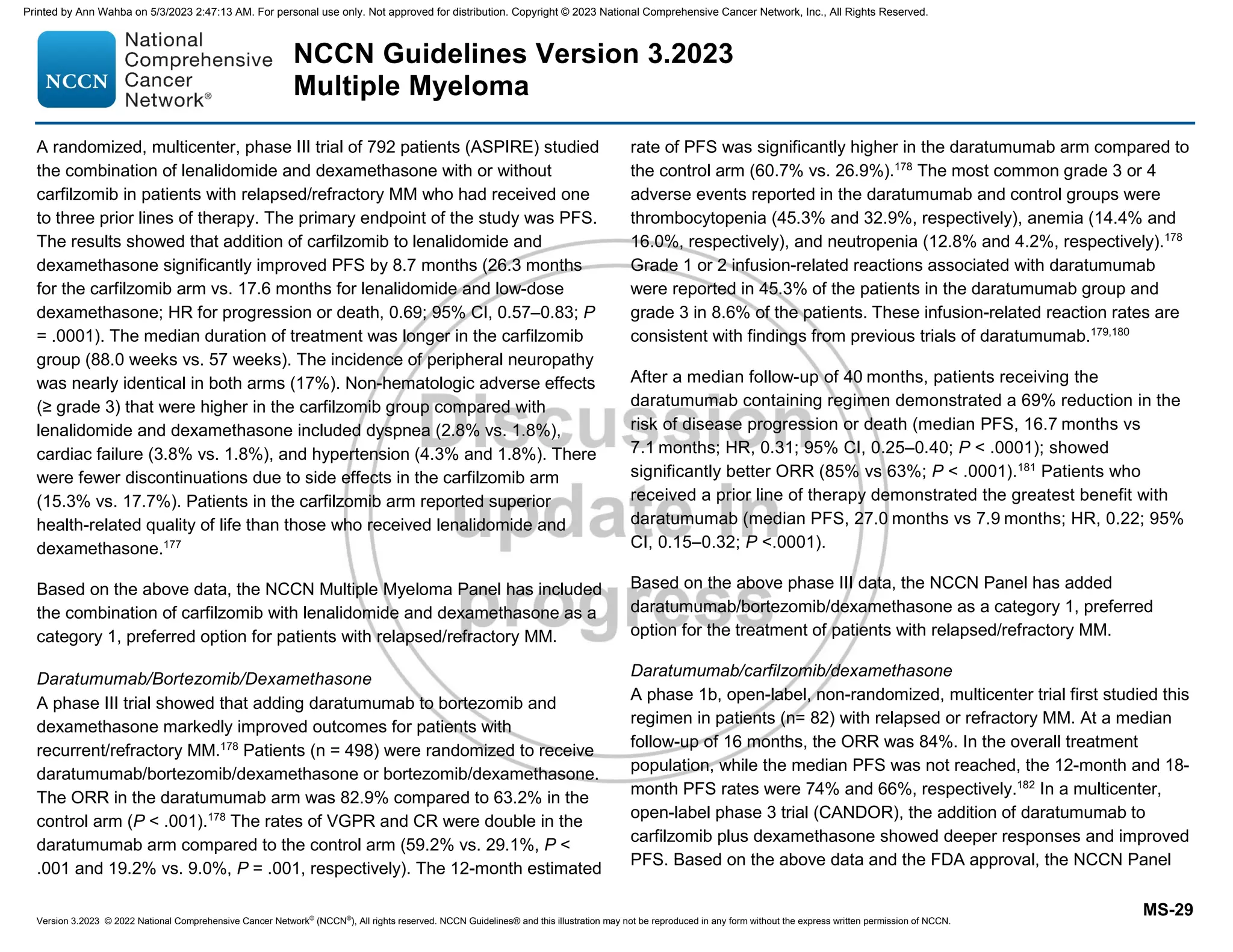 Version 3.2023 © 2022 National Comprehensive Cancer Network©
(NCCN©
), All rights reserved. NCCN Guidelines® and this illustration may not be reproduced in any form without the express written permission of NCCN.
NCCN Guidelines Version 3.2023
Multiple Myeloma
MS-29
A randomized, multicenter, phase III trial of 792 patients (ASPIRE) studied
the combination of lenalidomide and dexamethasone with or without
carfilzomib in patients with relapsed/refractory MM who had received one
to three prior lines of therapy. The primary endpoint of the study was PFS.
The results showed that addition of carfilzomib to lenalidomide and
dexamethasone significantly improved PFS by 8.7 months (26.3 months
for the carfilzomib arm vs. 17.6 months for lenalidomide and low-dose
dexamethasone; HR for progression or death, 0.69; 95% CI, 0.57–0.83; P
= .0001). The median duration of treatment was longer in the carfilzomib
group (88.0 weeks vs. 57 weeks). The incidence of peripheral neuropathy
was nearly identical in both arms (17%). Non-hematologic adverse effects
(≥ grade 3) that were higher in the carfilzomib group compared with
lenalidomide and dexamethasone included dyspnea (2.8% vs. 1.8%),
cardiac failure (3.8% vs. 1.8%), and hypertension (4.3% and 1.8%). There
were fewer discontinuations due to side effects in the carfilzomib arm
(15.3% vs. 17.7%). Patients in the carfilzomib arm reported superior
health-related quality of life than those who received lenalidomide and
dexamethasone.177
Based on the above data, the NCCN Multiple Myeloma Panel has included
the combination of carfilzomib with lenalidomide and dexamethasone as a
category 1, preferred option for patients with relapsed/refractory MM.
Daratumumab/Bortezomib/Dexamethasone
A phase III trial showed that adding daratumumab to bortezomib and
dexamethasone markedly improved outcomes for patients with
recurrent/refractory MM.178
Patients (n = 498) were randomized to receive
daratumumab/bortezomib/dexamethasone or bortezomib/dexamethasone.
The ORR in the daratumumab arm was 82.9% compared to 63.2% in the
control arm (P  .001).178
The rates of VGPR and CR were double in the
daratumumab arm compared to the control arm (59.2% vs. 29.1%, P 
.001 and 19.2% vs. 9.0%, P = .001, respectively). The 12-month estimated
rate of PFS was significantly higher in the daratumumab arm compared to
the control arm (60.7% vs. 26.9%).178
The most common grade 3 or 4
adverse events reported in the daratumumab and control groups were
thrombocytopenia (45.3% and 32.9%, respectively), anemia (14.4% and
16.0%, respectively), and neutropenia (12.8% and 4.2%, respectively).178
Grade 1 or 2 infusion-related reactions associated with daratumumab
were reported in 45.3% of the patients in the daratumumab group and
grade 3 in 8.6% of the patients. These infusion-related reaction rates are
consistent with findings from previous trials of daratumumab.179,180
After a median follow-up of 40 months, patients receiving the
daratumumab containing regimen demonstrated a 69% reduction in the
risk of disease progression or death (median PFS, 16.7 months vs
7.1 months; HR, 0.31; 95% CI, 0.25–0.40; P  .0001); showed
significantly better ORR (85% vs 63%; P  .0001).181
Patients who
received a prior line of therapy demonstrated the greatest benefit with
daratumumab (median PFS, 27.0 months vs 7.9 months; HR, 0.22; 95%
CI, 0.15–0.32; P .0001).
Based on the above phase III data, the NCCN Panel has added
daratumumab/bortezomib/dexamethasone as a category 1, preferred
option for the treatment of patients with relapsed/refractory MM.
Daratumumab/carfilzomib/dexamethasone
A phase 1b, open-label, non-randomized, multicenter trial first studied this
regimen in patients (n= 82) with relapsed or refractory MM. At a median
follow-up of 16 months, the ORR was 84%. In the overall treatment
population, while the median PFS was not reached, the 12-month and 18-
month PFS rates were 74% and 66%, respectively.182
In a multicenter,
open-label phase 3 trial (CANDOR), the addition of daratumumab to
carfilzomib plus dexamethasone showed deeper responses and improved
PFS. Based on the above data and the FDA approval, the NCCN Panel
Printed by Ann Wahba on 5/3/2023 2:47:13 AM. For personal use only. Not approved for distribution. Copyright © 2023 National Comprehensive Cancer Network, Inc., All Rights Reserved.
 