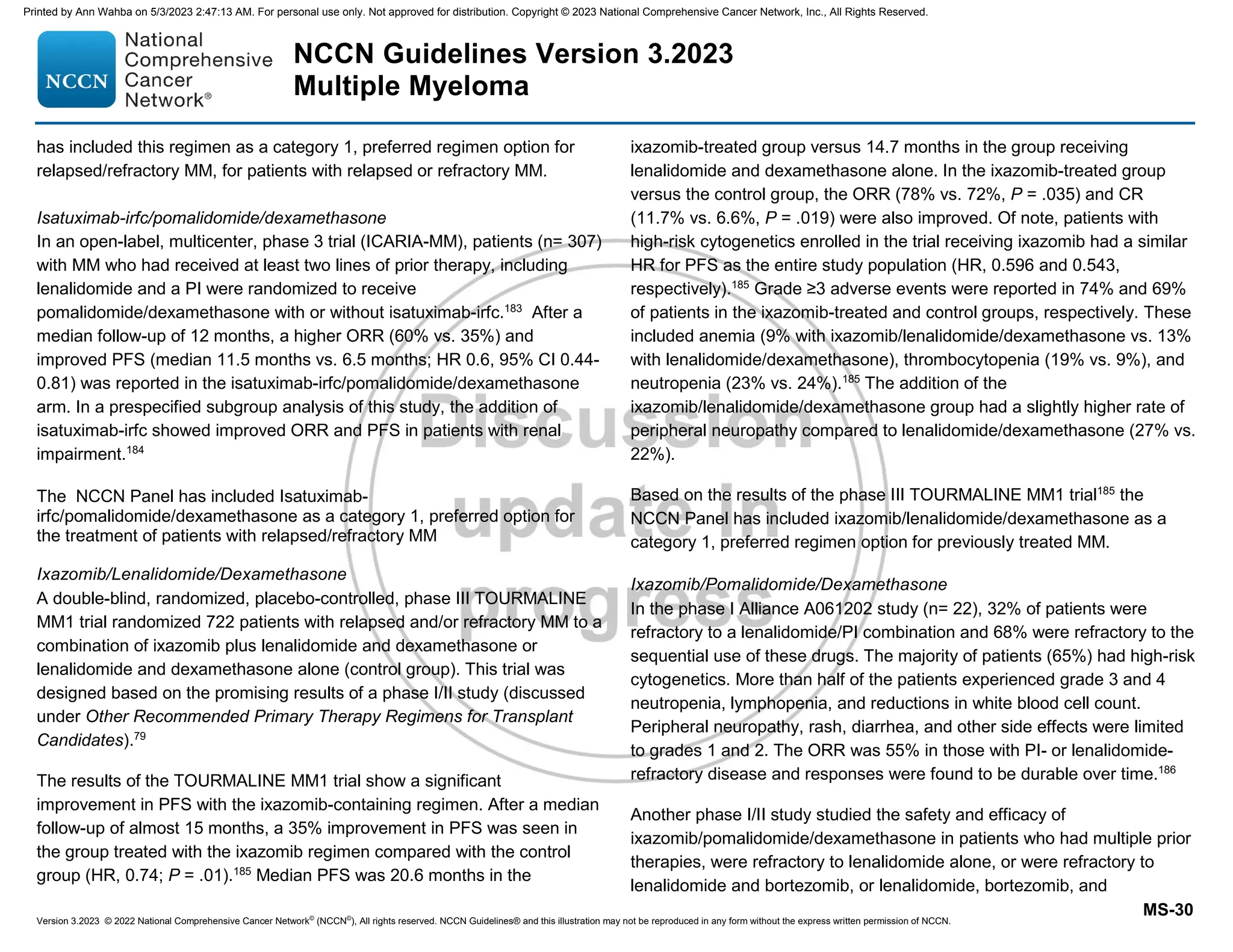 Version 3.2023 © 2022 National Comprehensive Cancer Network©
(NCCN©
), All rights reserved. NCCN Guidelines® and this illustration may not be reproduced in any form without the express written permission of NCCN.
NCCN Guidelines Version 3.2023
Multiple Myeloma
MS-30
has included this regimen as a category 1, preferred regimen option for
relapsed/refractory MM, for patients with relapsed or refractory MM.
Isatuximab-irfc/pomalidomide/dexamethasone
In an open-label, multicenter, phase 3 trial (ICARIA-MM), patients (n= 307)
with MM who had received at least two lines of prior therapy, including
lenalidomide and a PI were randomized to receive
pomalidomide/dexamethasone with or without isatuximab-irfc.183
After a
median follow-up of 12 months, a higher ORR (60% vs. 35%) and
improved PFS (median 11.5 months vs. 6.5 months; HR 0.6, 95% CI 0.44-
0.81) was reported in the isatuximab-irfc/pomalidomide/dexamethasone
arm. In a prespecified subgroup analysis of this study, the addition of
isatuximab-irfc showed improved ORR and PFS in patients with renal
impairment.184
The NCCN Panel has included Isatuximab-
irfc/pomalidomide/dexamethasone as a category 1, preferred option for
the treatment of patients with relapsed/refractory MM
Ixazomib/Lenalidomide/Dexamethasone
A double-blind, randomized, placebo-controlled, phase III TOURMALINE
MM1 trial randomized 722 patients with relapsed and/or refractory MM to a
combination of ixazomib plus lenalidomide and dexamethasone or
lenalidomide and dexamethasone alone (control group). This trial was
designed based on the promising results of a phase I/II study (discussed
under Other Recommended Primary Therapy Regimens for Transplant
Candidates).79
The results of the TOURMALINE MM1 trial show a significant
improvement in PFS with the ixazomib-containing regimen. After a median
follow-up of almost 15 months, a 35% improvement in PFS was seen in
the group treated with the ixazomib regimen compared with the control
group (HR, 0.74; P = .01).185
Median PFS was 20.6 months in the
ixazomib-treated group versus 14.7 months in the group receiving
lenalidomide and dexamethasone alone. In the ixazomib-treated group
versus the control group, the ORR (78% vs. 72%, P = .035) and CR
(11.7% vs. 6.6%, P = .019) were also improved. Of note, patients with
high-risk cytogenetics enrolled in the trial receiving ixazomib had a similar
HR for PFS as the entire study population (HR, 0.596 and 0.543,
respectively).185
Grade ≥3 adverse events were reported in 74% and 69%
of patients in the ixazomib-treated and control groups, respectively. These
included anemia (9% with ixazomib/lenalidomide/dexamethasone vs. 13%
with lenalidomide/dexamethasone), thrombocytopenia (19% vs. 9%), and
neutropenia (23% vs. 24%).185
The addition of the
ixazomib/lenalidomide/dexamethasone group had a slightly higher rate of
peripheral neuropathy compared to lenalidomide/dexamethasone (27% vs.
22%).
Based on the results of the phase III TOURMALINE MM1 trial185
the
NCCN Panel has included ixazomib/lenalidomide/dexamethasone as a
category 1, preferred regimen option for previously treated MM.
Ixazomib/Pomalidomide/Dexamethasone
In the phase I Alliance A061202 study (n= 22), 32% of patients were
refractory to a lenalidomide/PI combination and 68% were refractory to the
sequential use of these drugs. The majority of patients (65%) had high-risk
cytogenetics. More than half of the patients experienced grade 3 and 4
neutropenia, lymphopenia, and reductions in white blood cell count.
Peripheral neuropathy, rash, diarrhea, and other side effects were limited
to grades 1 and 2. The ORR was 55% in those with PI- or lenalidomide-
refractory disease and responses were found to be durable over time.186
Another phase I/II study studied the safety and efficacy of
ixazomib/pomalidomide/dexamethasone in patients who had multiple prior
therapies, were refractory to lenalidomide alone, or were refractory to
lenalidomide and bortezomib, or lenalidomide, bortezomib, and
Printed by Ann Wahba on 5/3/2023 2:47:13 AM. For personal use only. Not approved for distribution. Copyright © 2023 National Comprehensive Cancer Network, Inc., All Rights Reserved.
 
