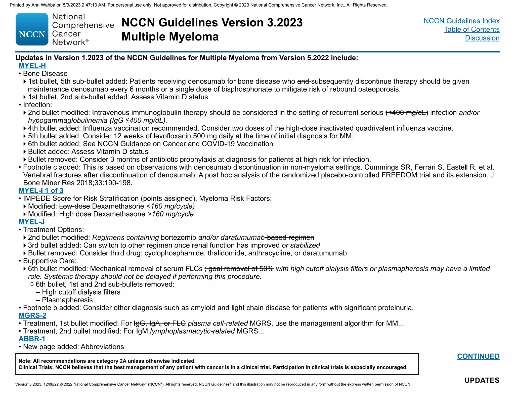 NCCN Guidelines Version 3.2023
Multiple Myeloma
Version 3.2023, 12/08/22 © 2022 National Comprehensive Cancer Network®
(NCCN®
), All rights reserved. NCCN Guidelines®
and this illustration may not be reproduced in any form without the express written permission of NCCN.
Note: All recommendations are category 2A unless otherwise indicated.
Clinical Trials: NCCN believes that the best management of any patient with cancer is in a clinical trial. Participation in clinical trials is especially encouraged.
NCCN Guidelines Index
Table of Contents
Discussion
Updates in Version 1.2023 of the NCCN Guidelines for Multiple Myeloma from Version 5.2022 include:
UPDATES
UPDATES
CONTINUED
MYEL-H
• Bone Disease
1st bullet, 5th sub-bullet added: Patients receiving denosumab for bone disease who and subsequently discontinue therapy should be given
maintenance denosumab every 6 months or a single dose of bisphosphonate to mitigate risk of rebound osteoporosis.
1st bullet, 2nd sub-bullet added: Assess Vitamin D status
• Infection:
2nd bullet modified: Intravenous immunoglobulin therapy should be considered in the setting of recurrent serious (400 mg/dL) infection and/or
hypogammaglobulinemia (IgG ≤400 mg/dL).
4th bullet added: Influenza vaccination recommended. Consider two doses of the high-dose inactivated quadrivalent influenza vaccine.
5th bullet added: Consider 12 weeks of levofloxacin 500 mg daily at the time of initial diagnosis for MM.
6th bullet added: See NCCN Guidance on Cancer and COVID-19 Vaccination
Bullet added: Assess Vitamin D status
Bullet removed: Consider 3 months of antibiotic prophylaxis at diagnosis for patients at high risk for infection.
• Footnote c added: This is based on observations with denosumab discontinuation in non-myeloma settings. Cummings SR, Ferrari S, Eastell R, et al.
Vertebral fractures after discontinuation of denosumab: A post hoc analysis of the randomized placebo-controlled FREEDOM trial and its extension. J
Bone Miner Res 2018;33:190-198.
MYEL-I 1 of 3
• IMPEDE Score for Risk Stratification (points assigned), Myeloma Risk Factors:
Modified: Low-dose Dexamethasone 160 mg/cycle)
Modified: High dose Dexamethasone 160 mg/cycle
MYEL-J
• Treatment Options:
2nd bullet modified: Regimens containing bortezomib and/or daratumumab-based regimen
3rd bullet added: Can switch to other regimen once renal function has improved or stabilized
Bullet removed: Consider third drug: cyclophosphamide, thalidomide, anthracycline, or daratumumab
• Supportive Care:
6th bullet modified: Mechanical removal of serum FLCs ; goal removal of 50% with high cutoff dialysis filters or plasmapheresis may have a limited
role. Systemic therapy should not be delayed if performing this procedure.
◊ 6th bullet, 1st and 2nd sub-bullets removed:
– High cutoff dialysis filters
– Plasmapheresis
• Footnote b added: Consider other diagnosis such as amyloid and light chain disease for patients with significant proteinuria.
MGRS-2
• Treatment, 1st bullet modified: For IgG, IgA, or FLC plasma cell-related MGRS, use the management algorithm for MM...
• Treatment, 2nd bullet modified: For IgM lymphoplasmacytic-related MGRS...
ABBR-1
• New page added: Abbreviations
Printed by Ann Wahba on 5/3/2023 2:47:13 AM. For personal use only. Not approved for distribution. Copyright © 2023 National Comprehensive Cancer Network, Inc., All Rights Reserved.
 