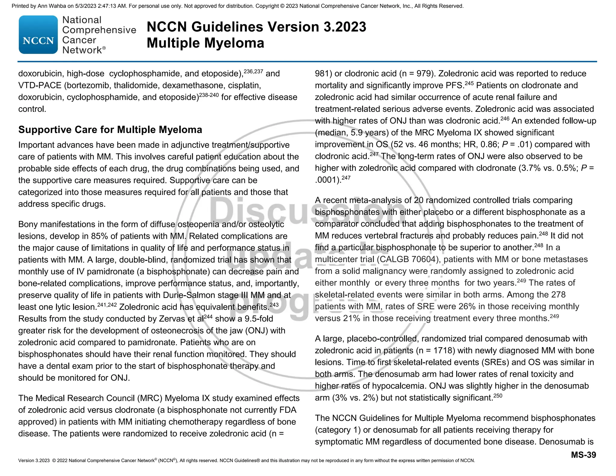 Version 3.2023 © 2022 National Comprehensive Cancer Network©
(NCCN©
), All rights reserved. NCCN Guidelines® and this illustration may not be reproduced in any form without the express written permission of NCCN.
NCCN Guidelines Version 3.2023
Multiple Myeloma
MS-39
doxorubicin, high-dose cyclophosphamide, and etoposide),236,237
and
VTD-PACE (bortezomib, thalidomide, dexamethasone, cisplatin,
doxorubicin, cyclophosphamide, and etoposide)238-240
for effective disease
control.
Supportive Care for Multiple Myeloma
Important advances have been made in adjunctive treatment/supportive
care of patients with MM. This involves careful patient education about the
probable side effects of each drug, the drug combinations being used, and
the supportive care measures required. Supportive care can be
categorized into those measures required for all patients and those that
address specific drugs.
Bony manifestations in the form of diffuse osteopenia and/or osteolytic
lesions, develop in 85% of patients with MM. Related complications are
the major cause of limitations in quality of life and performance status in
patients with MM. A large, double-blind, randomized trial has shown that
monthly use of IV pamidronate (a bisphosphonate) can decrease pain and
bone-related complications, improve performance status, and, importantly,
preserve quality of life in patients with Durie-Salmon stage III MM and at
least one lytic lesion.241,242
Zoledronic acid has equivalent benefits.243
Results from the study conducted by Zervas et al244
show a 9.5-fold
greater risk for the development of osteonecrosis of the jaw (ONJ) with
zoledronic acid compared to pamidronate. Patients who are on
bisphosphonates should have their renal function monitored. They should
have a dental exam prior to the start of bisphosphonate therapy and
should be monitored for ONJ.
The Medical Research Council (MRC) Myeloma IX study examined effects
of zoledronic acid versus clodronate (a bisphosphonate not currently FDA
approved) in patients with MM initiating chemotherapy regardless of bone
disease. The patients were randomized to receive zoledronic acid (n =
981) or clodronic acid (n = 979). Zoledronic acid was reported to reduce
mortality and significantly improve PFS.245
Patients on clodronate and
zoledronic acid had similar occurrence of acute renal failure and
treatment-related serious adverse events. Zoledronic acid was associated
with higher rates of ONJ than was clodronic acid.246
An extended follow-up
(median, 5.9 years) of the MRC Myeloma IX showed significant
improvement in OS (52 vs. 46 months; HR, 0.86; P = .01) compared with
clodronic acid.247
The long-term rates of ONJ were also observed to be
higher with zoledronic acid compared with clodronate (3.7% vs. 0.5%; P =
.0001).247
A recent meta-analysis of 20 randomized controlled trials comparing
bisphosphonates with either placebo or a different bisphosphonate as a
comparator concluded that adding bisphosphonates to the treatment of
MM reduces vertebral fractures and probably reduces pain.248
It did not
find a particular bisphosphonate to be superior to another.248
In a
multicenter trial (CALGB 70604), patients with MM or bone metastases
from a solid malignancy were randomly assigned to zoledronic acid
either monthly or every three months for two years.249
The rates of
skeletal-related events were similar in both arms. Among the 278
patients with MM, rates of SRE were 26% in those receiving monthly
versus 21% in those receiving treatment every three months.249
A large, placebo-controlled, randomized trial compared denosumab with
zoledronic acid in patients (n = 1718) with newly diagnosed MM with bone
lesions. Time to first skeletal-related events (SREs) and OS was similar in
both arms. The denosumab arm had lower rates of renal toxicity and
higher rates of hypocalcemia. ONJ was slightly higher in the denosumab
arm (3% vs. 2%) but not statistically significant.250
The NCCN Guidelines for Multiple Myeloma recommend bisphosphonates
(category 1) or denosumab for all patients receiving therapy for
symptomatic MM regardless of documented bone disease. Denosumab is
Printed by Ann Wahba on 5/3/2023 2:47:13 AM. For personal use only. Not approved for distribution. Copyright © 2023 National Comprehensive Cancer Network, Inc., All Rights Reserved.
 