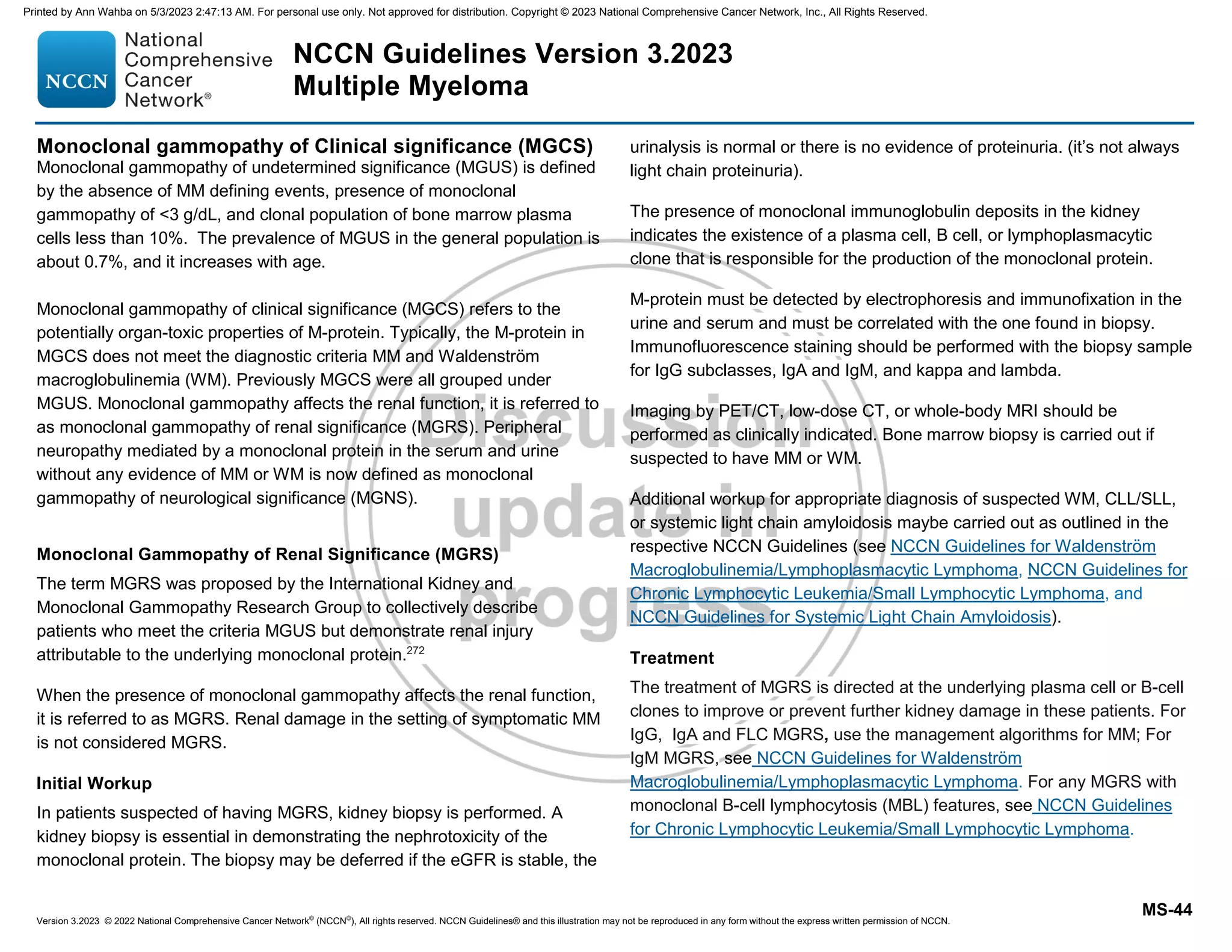 Version 3.2023 © 2022 National Comprehensive Cancer Network©
(NCCN©
), All rights reserved. NCCN Guidelines® and this illustration may not be reproduced in any form without the express written permission of NCCN.
NCCN Guidelines Version 3.2023
Multiple Myeloma
MS-44
Monoclonal gammopathy of Clinical significance (MGCS)
Monoclonal gammopathy of undetermined significance (MGUS) is defined
by the absence of MM defining events, presence of monoclonal
gammopathy of 3 g/dL, and clonal population of bone marrow plasma
cells less than 10%. The prevalence of MGUS in the general population is
about 0.7%, and it increases with age.
Monoclonal gammopathy of clinical significance (MGCS) refers to the
potentially organ-toxic properties of M-protein. Typically, the M-protein in
MGCS does not meet the diagnostic criteria MM and Waldenström
macroglobulinemia (WM). Previously MGCS were all grouped under
MGUS. Monoclonal gammopathy affects the renal function, it is referred to
as monoclonal gammopathy of renal significance (MGRS). Peripheral
neuropathy mediated by a monoclonal protein in the serum and urine
without any evidence of MM or WM is now defined as monoclonal
gammopathy of neurological significance (MGNS).
Monoclonal Gammopathy of Renal Significance (MGRS)
The term MGRS was proposed by the International Kidney and
Monoclonal Gammopathy Research Group to collectively describe
patients who meet the criteria MGUS but demonstrate renal injury
attributable to the underlying monoclonal protein.272
When the presence of monoclonal gammopathy affects the renal function,
it is referred to as MGRS. Renal damage in the setting of symptomatic MM
is not considered MGRS.
Initial Workup
In patients suspected of having MGRS, kidney biopsy is performed. A
kidney biopsy is essential in demonstrating the nephrotoxicity of the
monoclonal protein. The biopsy may be deferred if the eGFR is stable, the
urinalysis is normal or there is no evidence of proteinuria. (it’s not always
light chain proteinuria).
The presence of monoclonal immunoglobulin deposits in the kidney
indicates the existence of a plasma cell, B cell, or lymphoplasmacytic
clone that is responsible for the production of the monoclonal protein.
M-protein must be detected by electrophoresis and immunofixation in the
urine and serum and must be correlated with the one found in biopsy.
Immunofluorescence staining should be performed with the biopsy sample
for IgG subclasses, IgA and IgM, and kappa and lambda.
Imaging by PET/CT, low-dose CT, or whole-body MRI should be
performed as clinically indicated. Bone marrow biopsy is carried out if
suspected to have MM or WM.
Additional workup for appropriate diagnosis of suspected WM, CLL/SLL,
or systemic light chain amyloidosis maybe carried out as outlined in the
respective NCCN Guidelines (see NCCN Guidelines for Waldenström
Macroglobulinemia/Lymphoplasmacytic Lymphoma, NCCN Guidelines for
Chronic Lymphocytic Leukemia/Small Lymphocytic Lymphoma, and
NCCN Guidelines for Systemic Light Chain Amyloidosis).
Treatment
The treatment of MGRS is directed at the underlying plasma cell or B-cell
clones to improve or prevent further kidney damage in these patients. For
IgG, IgA and FLC MGRS, use the management algorithms for MM; For
IgM MGRS, see NCCN Guidelines for Waldenström
Macroglobulinemia/Lymphoplasmacytic Lymphoma. For any MGRS with
monoclonal B-cell lymphocytosis (MBL) features, see NCCN Guidelines
for Chronic Lymphocytic Leukemia/Small Lymphocytic Lymphoma.
Printed by Ann Wahba on 5/3/2023 2:47:13 AM. For personal use only. Not approved for distribution. Copyright © 2023 National Comprehensive Cancer Network, Inc., All Rights Reserved.
 