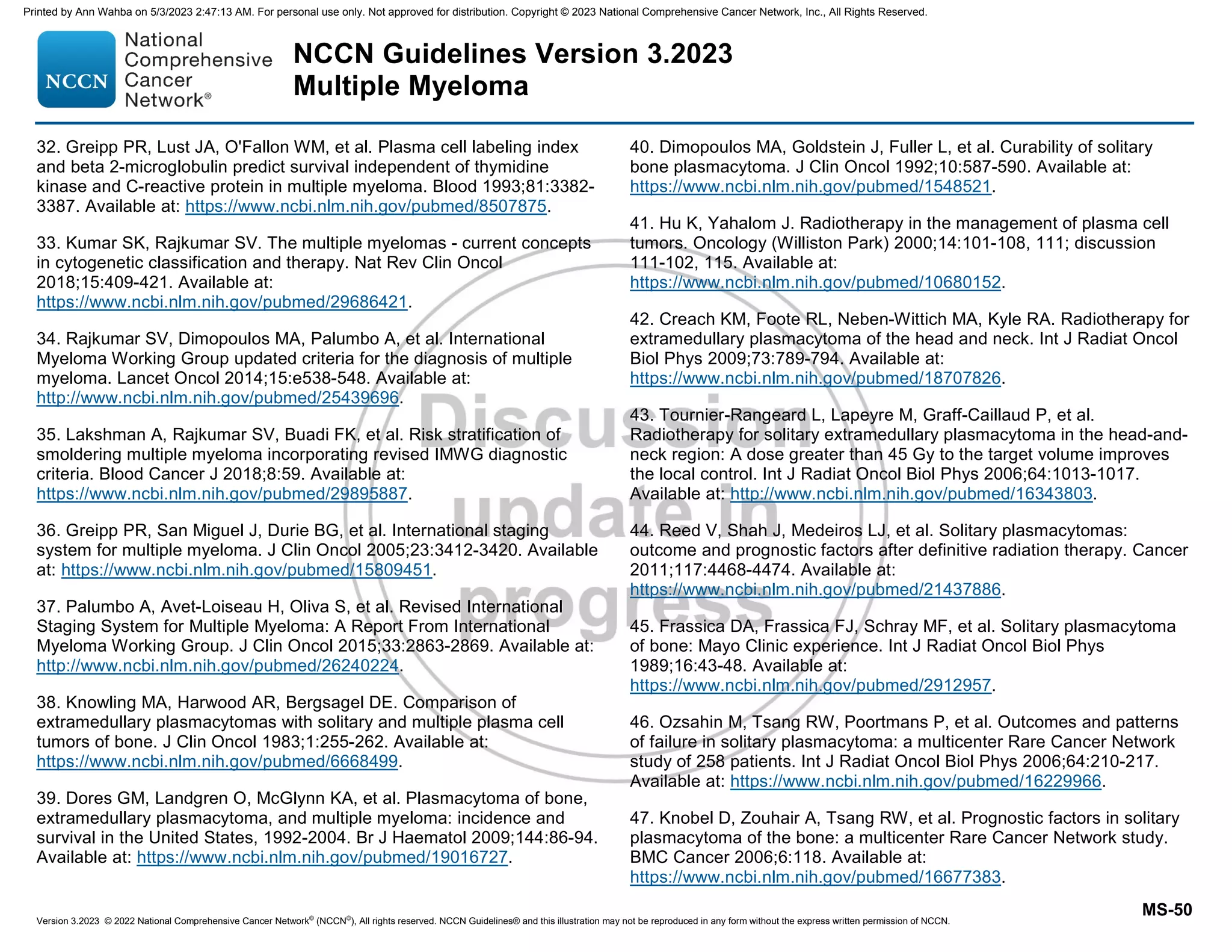 Version 3.2023 © 2022 National Comprehensive Cancer Network©
(NCCN©
), All rights reserved. NCCN Guidelines® and this illustration may not be reproduced in any form without the express written permission of NCCN.
NCCN Guidelines Version 3.2023
Multiple Myeloma
MS-50
32. Greipp PR, Lust JA, O'Fallon WM, et al. Plasma cell labeling index
and beta 2-microglobulin predict survival independent of thymidine
kinase and C-reactive protein in multiple myeloma. Blood 1993;81:3382-
3387. Available at: https://www.ncbi.nlm.nih.gov/pubmed/8507875.
33. Kumar SK, Rajkumar SV. The multiple myelomas - current concepts
in cytogenetic classification and therapy. Nat Rev Clin Oncol
2018;15:409-421. Available at:
https://www.ncbi.nlm.nih.gov/pubmed/29686421.
34. Rajkumar SV, Dimopoulos MA, Palumbo A, et al. International
Myeloma Working Group updated criteria for the diagnosis of multiple
myeloma. Lancet Oncol 2014;15:e538-548. Available at:
http://www.ncbi.nlm.nih.gov/pubmed/25439696.
35. Lakshman A, Rajkumar SV, Buadi FK, et al. Risk stratification of
smoldering multiple myeloma incorporating revised IMWG diagnostic
criteria. Blood Cancer J 2018;8:59. Available at:
https://www.ncbi.nlm.nih.gov/pubmed/29895887.
36. Greipp PR, San Miguel J, Durie BG, et al. International staging
system for multiple myeloma. J Clin Oncol 2005;23:3412-3420. Available
at: https://www.ncbi.nlm.nih.gov/pubmed/15809451.
37. Palumbo A, Avet-Loiseau H, Oliva S, et al. Revised International
Staging System for Multiple Myeloma: A Report From International
Myeloma Working Group. J Clin Oncol 2015;33:2863-2869. Available at:
http://www.ncbi.nlm.nih.gov/pubmed/26240224.
38. Knowling MA, Harwood AR, Bergsagel DE. Comparison of
extramedullary plasmacytomas with solitary and multiple plasma cell
tumors of bone. J Clin Oncol 1983;1:255-262. Available at:
https://www.ncbi.nlm.nih.gov/pubmed/6668499.
39. Dores GM, Landgren O, McGlynn KA, et al. Plasmacytoma of bone,
extramedullary plasmacytoma, and multiple myeloma: incidence and
survival in the United States, 1992-2004. Br J Haematol 2009;144:86-94.
Available at: https://www.ncbi.nlm.nih.gov/pubmed/19016727.
40. Dimopoulos MA, Goldstein J, Fuller L, et al. Curability of solitary
bone plasmacytoma. J Clin Oncol 1992;10:587-590. Available at:
https://www.ncbi.nlm.nih.gov/pubmed/1548521.
41. Hu K, Yahalom J. Radiotherapy in the management of plasma cell
tumors. Oncology (Williston Park) 2000;14:101-108, 111; discussion
111-102, 115. Available at:
https://www.ncbi.nlm.nih.gov/pubmed/10680152.
42. Creach KM, Foote RL, Neben-Wittich MA, Kyle RA. Radiotherapy for
extramedullary plasmacytoma of the head and neck. Int J Radiat Oncol
Biol Phys 2009;73:789-794. Available at:
https://www.ncbi.nlm.nih.gov/pubmed/18707826.
43. Tournier-Rangeard L, Lapeyre M, Graff-Caillaud P, et al.
Radiotherapy for solitary extramedullary plasmacytoma in the head-and-
neck region: A dose greater than 45 Gy to the target volume improves
the local control. Int J Radiat Oncol Biol Phys 2006;64:1013-1017.
Available at: http://www.ncbi.nlm.nih.gov/pubmed/16343803.
44. Reed V, Shah J, Medeiros LJ, et al. Solitary plasmacytomas:
outcome and prognostic factors after definitive radiation therapy. Cancer
2011;117:4468-4474. Available at:
https://www.ncbi.nlm.nih.gov/pubmed/21437886.
45. Frassica DA, Frassica FJ, Schray MF, et al. Solitary plasmacytoma
of bone: Mayo Clinic experience. Int J Radiat Oncol Biol Phys
1989;16:43-48. Available at:
https://www.ncbi.nlm.nih.gov/pubmed/2912957.
46. Ozsahin M, Tsang RW, Poortmans P, et al. Outcomes and patterns
of failure in solitary plasmacytoma: a multicenter Rare Cancer Network
study of 258 patients. Int J Radiat Oncol Biol Phys 2006;64:210-217.
Available at: https://www.ncbi.nlm.nih.gov/pubmed/16229966.
47. Knobel D, Zouhair A, Tsang RW, et al. Prognostic factors in solitary
plasmacytoma of the bone: a multicenter Rare Cancer Network study.
BMC Cancer 2006;6:118. Available at:
https://www.ncbi.nlm.nih.gov/pubmed/16677383.
Printed by Ann Wahba on 5/3/2023 2:47:13 AM. For personal use only. Not approved for distribution. Copyright © 2023 National Comprehensive Cancer Network, Inc., All Rights Reserved.
 