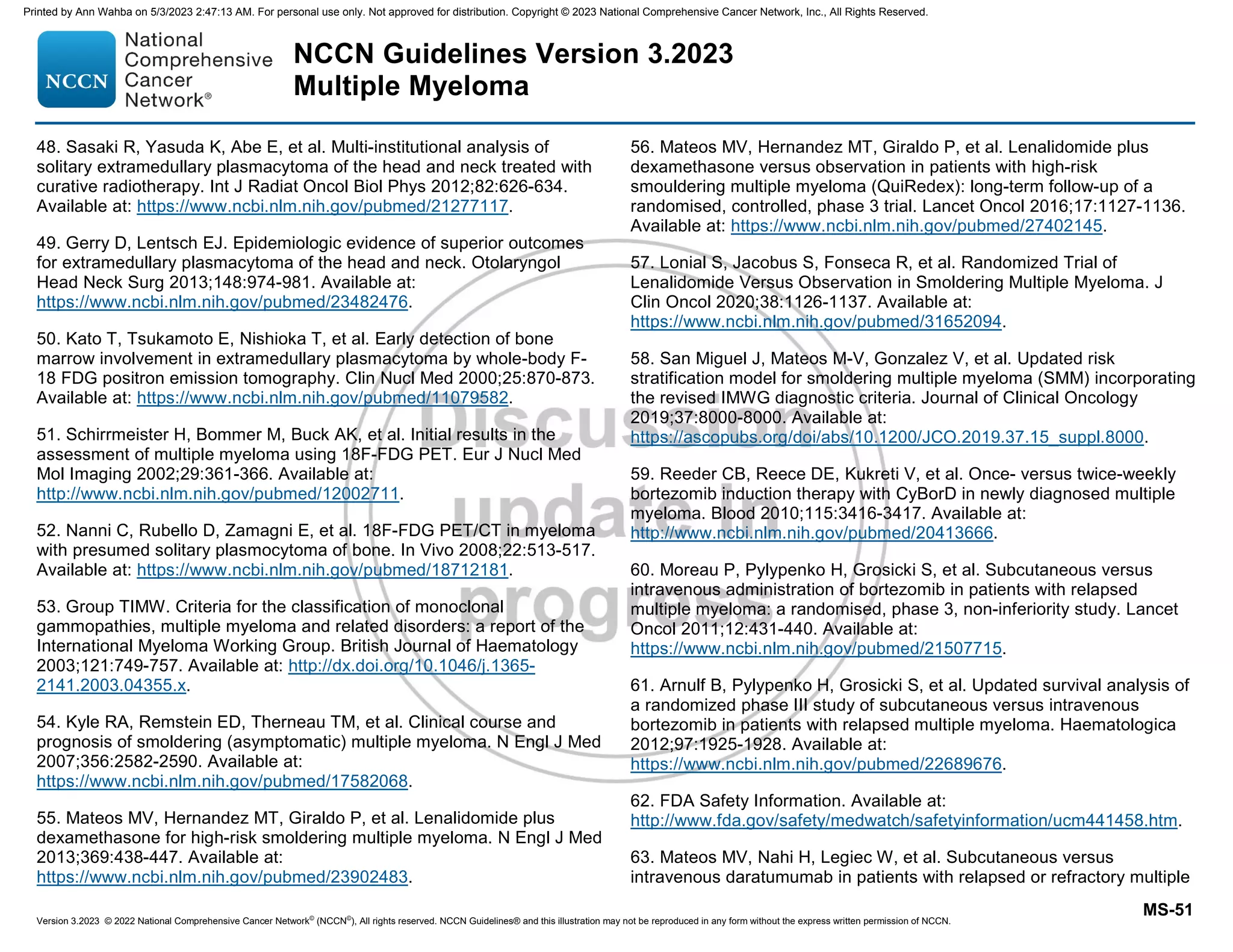 Version 3.2023 © 2022 National Comprehensive Cancer Network©
(NCCN©
), All rights reserved. NCCN Guidelines® and this illustration may not be reproduced in any form without the express written permission of NCCN.
NCCN Guidelines Version 3.2023
Multiple Myeloma
MS-51
48. Sasaki R, Yasuda K, Abe E, et al. Multi-institutional analysis of
solitary extramedullary plasmacytoma of the head and neck treated with
curative radiotherapy. Int J Radiat Oncol Biol Phys 2012;82:626-634.
Available at: https://www.ncbi.nlm.nih.gov/pubmed/21277117.
49. Gerry D, Lentsch EJ. Epidemiologic evidence of superior outcomes
for extramedullary plasmacytoma of the head and neck. Otolaryngol
Head Neck Surg 2013;148:974-981. Available at:
https://www.ncbi.nlm.nih.gov/pubmed/23482476.
50. Kato T, Tsukamoto E, Nishioka T, et al. Early detection of bone
marrow involvement in extramedullary plasmacytoma by whole-body F-
18 FDG positron emission tomography. Clin Nucl Med 2000;25:870-873.
Available at: https://www.ncbi.nlm.nih.gov/pubmed/11079582.
51. Schirrmeister H, Bommer M, Buck AK, et al. Initial results in the
assessment of multiple myeloma using 18F-FDG PET. Eur J Nucl Med
Mol Imaging 2002;29:361-366. Available at:
http://www.ncbi.nlm.nih.gov/pubmed/12002711.
52. Nanni C, Rubello D, Zamagni E, et al. 18F-FDG PET/CT in myeloma
with presumed solitary plasmocytoma of bone. In Vivo 2008;22:513-517.
Available at: https://www.ncbi.nlm.nih.gov/pubmed/18712181.
53. Group TIMW. Criteria for the classification of monoclonal
gammopathies, multiple myeloma and related disorders: a report of the
International Myeloma Working Group. British Journal of Haematology
2003;121:749-757. Available at: http://dx.doi.org/10.1046/j.1365-
2141.2003.04355.x.
54. Kyle RA, Remstein ED, Therneau TM, et al. Clinical course and
prognosis of smoldering (asymptomatic) multiple myeloma. N Engl J Med
2007;356:2582-2590. Available at:
https://www.ncbi.nlm.nih.gov/pubmed/17582068.
55. Mateos MV, Hernandez MT, Giraldo P, et al. Lenalidomide plus
dexamethasone for high-risk smoldering multiple myeloma. N Engl J Med
2013;369:438-447. Available at:
https://www.ncbi.nlm.nih.gov/pubmed/23902483.
56. Mateos MV, Hernandez MT, Giraldo P, et al. Lenalidomide plus
dexamethasone versus observation in patients with high-risk
smouldering multiple myeloma (QuiRedex): long-term follow-up of a
randomised, controlled, phase 3 trial. Lancet Oncol 2016;17:1127-1136.
Available at: https://www.ncbi.nlm.nih.gov/pubmed/27402145.
57. Lonial S, Jacobus S, Fonseca R, et al. Randomized Trial of
Lenalidomide Versus Observation in Smoldering Multiple Myeloma. J
Clin Oncol 2020;38:1126-1137. Available at:
https://www.ncbi.nlm.nih.gov/pubmed/31652094.
58. San Miguel J, Mateos M-V, Gonzalez V, et al. Updated risk
stratification model for smoldering multiple myeloma (SMM) incorporating
the revised IMWG diagnostic criteria. Journal of Clinical Oncology
2019;37:8000-8000. Available at:
https://ascopubs.org/doi/abs/10.1200/JCO.2019.37.15_suppl.8000.
59. Reeder CB, Reece DE, Kukreti V, et al. Once- versus twice-weekly
bortezomib induction therapy with CyBorD in newly diagnosed multiple
myeloma. Blood 2010;115:3416-3417. Available at:
http://www.ncbi.nlm.nih.gov/pubmed/20413666.
60. Moreau P, Pylypenko H, Grosicki S, et al. Subcutaneous versus
intravenous administration of bortezomib in patients with relapsed
multiple myeloma: a randomised, phase 3, non-inferiority study. Lancet
Oncol 2011;12:431-440. Available at:
https://www.ncbi.nlm.nih.gov/pubmed/21507715.
61. Arnulf B, Pylypenko H, Grosicki S, et al. Updated survival analysis of
a randomized phase III study of subcutaneous versus intravenous
bortezomib in patients with relapsed multiple myeloma. Haematologica
2012;97:1925-1928. Available at:
https://www.ncbi.nlm.nih.gov/pubmed/22689676.
62. FDA Safety Information. Available at:
http://www.fda.gov/safety/medwatch/safetyinformation/ucm441458.htm.
63. Mateos MV, Nahi H, Legiec W, et al. Subcutaneous versus
intravenous daratumumab in patients with relapsed or refractory multiple
Printed by Ann Wahba on 5/3/2023 2:47:13 AM. For personal use only. Not approved for distribution. Copyright © 2023 National Comprehensive Cancer Network, Inc., All Rights Reserved.
 