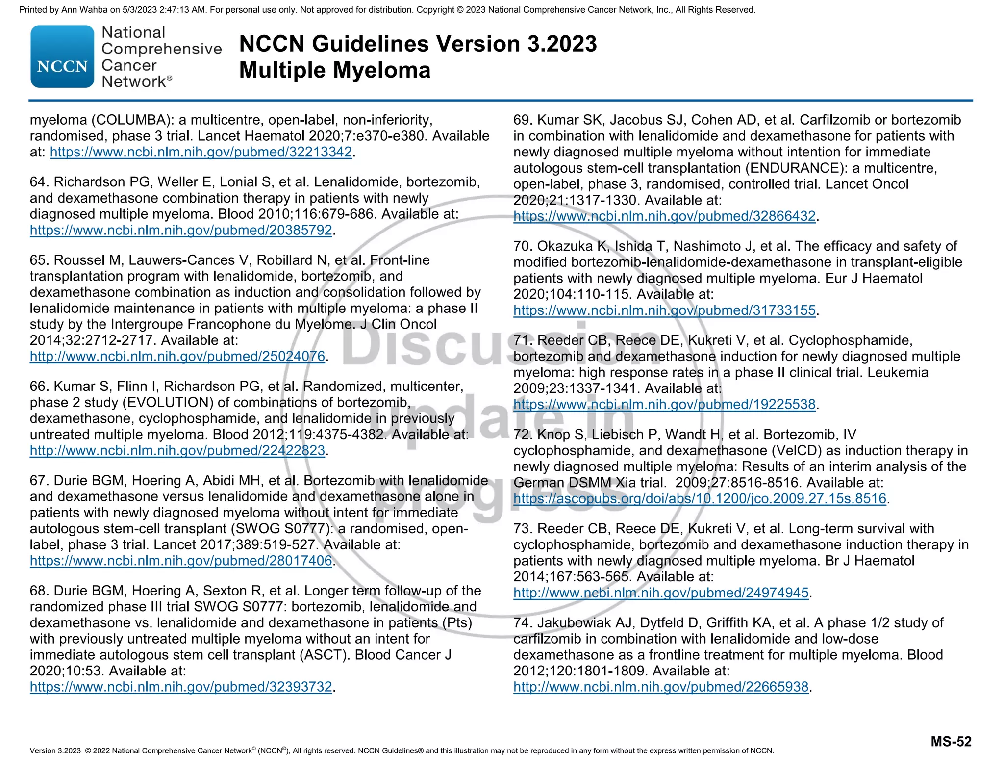 Version 3.2023 © 2022 National Comprehensive Cancer Network©
(NCCN©
), All rights reserved. NCCN Guidelines® and this illustration may not be reproduced in any form without the express written permission of NCCN.
NCCN Guidelines Version 3.2023
Multiple Myeloma
MS-52
myeloma (COLUMBA): a multicentre, open-label, non-inferiority,
randomised, phase 3 trial. Lancet Haematol 2020;7:e370-e380. Available
at: https://www.ncbi.nlm.nih.gov/pubmed/32213342.
64. Richardson PG, Weller E, Lonial S, et al. Lenalidomide, bortezomib,
and dexamethasone combination therapy in patients with newly
diagnosed multiple myeloma. Blood 2010;116:679-686. Available at:
https://www.ncbi.nlm.nih.gov/pubmed/20385792.
65. Roussel M, Lauwers-Cances V, Robillard N, et al. Front-line
transplantation program with lenalidomide, bortezomib, and
dexamethasone combination as induction and consolidation followed by
lenalidomide maintenance in patients with multiple myeloma: a phase II
study by the Intergroupe Francophone du Myelome. J Clin Oncol
2014;32:2712-2717. Available at:
http://www.ncbi.nlm.nih.gov/pubmed/25024076.
66. Kumar S, Flinn I, Richardson PG, et al. Randomized, multicenter,
phase 2 study (EVOLUTION) of combinations of bortezomib,
dexamethasone, cyclophosphamide, and lenalidomide in previously
untreated multiple myeloma. Blood 2012;119:4375-4382. Available at:
http://www.ncbi.nlm.nih.gov/pubmed/22422823.
67. Durie BGM, Hoering A, Abidi MH, et al. Bortezomib with lenalidomide
and dexamethasone versus lenalidomide and dexamethasone alone in
patients with newly diagnosed myeloma without intent for immediate
autologous stem-cell transplant (SWOG S0777): a randomised, open-
label, phase 3 trial. Lancet 2017;389:519-527. Available at:
https://www.ncbi.nlm.nih.gov/pubmed/28017406.
68. Durie BGM, Hoering A, Sexton R, et al. Longer term follow-up of the
randomized phase III trial SWOG S0777: bortezomib, lenalidomide and
dexamethasone vs. lenalidomide and dexamethasone in patients (Pts)
with previously untreated multiple myeloma without an intent for
immediate autologous stem cell transplant (ASCT). Blood Cancer J
2020;10:53. Available at:
https://www.ncbi.nlm.nih.gov/pubmed/32393732.
69. Kumar SK, Jacobus SJ, Cohen AD, et al. Carfilzomib or bortezomib
in combination with lenalidomide and dexamethasone for patients with
newly diagnosed multiple myeloma without intention for immediate
autologous stem-cell transplantation (ENDURANCE): a multicentre,
open-label, phase 3, randomised, controlled trial. Lancet Oncol
2020;21:1317-1330. Available at:
https://www.ncbi.nlm.nih.gov/pubmed/32866432.
70. Okazuka K, Ishida T, Nashimoto J, et al. The efficacy and safety of
modified bortezomib-lenalidomide-dexamethasone in transplant-eligible
patients with newly diagnosed multiple myeloma. Eur J Haematol
2020;104:110-115. Available at:
https://www.ncbi.nlm.nih.gov/pubmed/31733155.
71. Reeder CB, Reece DE, Kukreti V, et al. Cyclophosphamide,
bortezomib and dexamethasone induction for newly diagnosed multiple
myeloma: high response rates in a phase II clinical trial. Leukemia
2009;23:1337-1341. Available at:
https://www.ncbi.nlm.nih.gov/pubmed/19225538.
72. Knop S, Liebisch P, Wandt H, et al. Bortezomib, IV
cyclophosphamide, and dexamethasone (VelCD) as induction therapy in
newly diagnosed multiple myeloma: Results of an interim analysis of the
German DSMM Xia trial. 2009;27:8516-8516. Available at:
https://ascopubs.org/doi/abs/10.1200/jco.2009.27.15s.8516.
73. Reeder CB, Reece DE, Kukreti V, et al. Long-term survival with
cyclophosphamide, bortezomib and dexamethasone induction therapy in
patients with newly diagnosed multiple myeloma. Br J Haematol
2014;167:563-565. Available at:
http://www.ncbi.nlm.nih.gov/pubmed/24974945.
74. Jakubowiak AJ, Dytfeld D, Griffith KA, et al. A phase 1/2 study of
carfilzomib in combination with lenalidomide and low-dose
dexamethasone as a frontline treatment for multiple myeloma. Blood
2012;120:1801-1809. Available at:
http://www.ncbi.nlm.nih.gov/pubmed/22665938.
Printed by Ann Wahba on 5/3/2023 2:47:13 AM. For personal use only. Not approved for distribution. Copyright © 2023 National Comprehensive Cancer Network, Inc., All Rights Reserved.
 