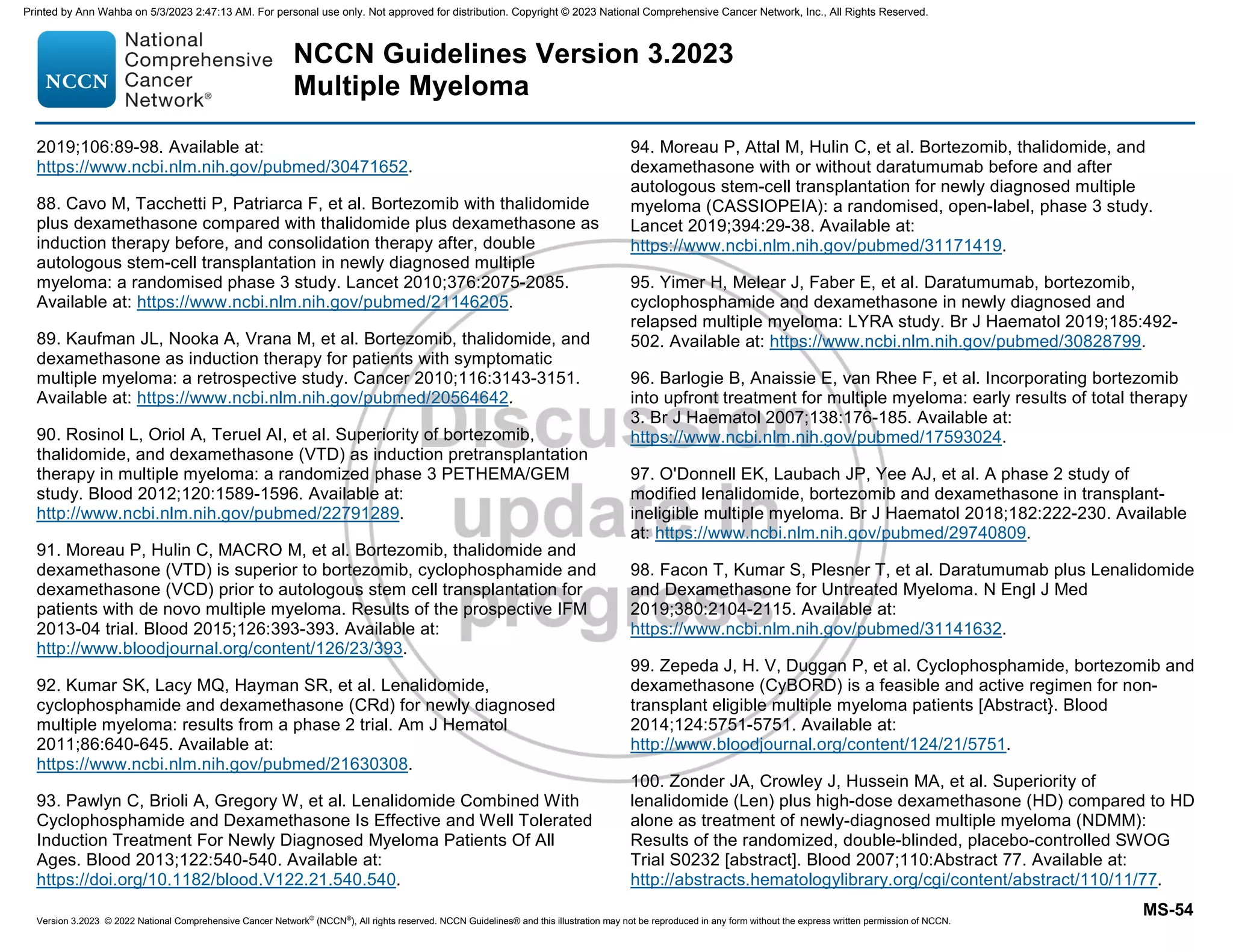 Version 3.2023 © 2022 National Comprehensive Cancer Network©
(NCCN©
), All rights reserved. NCCN Guidelines® and this illustration may not be reproduced in any form without the express written permission of NCCN.
NCCN Guidelines Version 3.2023
Multiple Myeloma
MS-54
2019;106:89-98. Available at:
https://www.ncbi.nlm.nih.gov/pubmed/30471652.
88. Cavo M, Tacchetti P, Patriarca F, et al. Bortezomib with thalidomide
plus dexamethasone compared with thalidomide plus dexamethasone as
induction therapy before, and consolidation therapy after, double
autologous stem-cell transplantation in newly diagnosed multiple
myeloma: a randomised phase 3 study. Lancet 2010;376:2075-2085.
Available at: https://www.ncbi.nlm.nih.gov/pubmed/21146205.
89. Kaufman JL, Nooka A, Vrana M, et al. Bortezomib, thalidomide, and
dexamethasone as induction therapy for patients with symptomatic
multiple myeloma: a retrospective study. Cancer 2010;116:3143-3151.
Available at: https://www.ncbi.nlm.nih.gov/pubmed/20564642.
90. Rosinol L, Oriol A, Teruel AI, et al. Superiority of bortezomib,
thalidomide, and dexamethasone (VTD) as induction pretransplantation
therapy in multiple myeloma: a randomized phase 3 PETHEMA/GEM
study. Blood 2012;120:1589-1596. Available at:
http://www.ncbi.nlm.nih.gov/pubmed/22791289.
91. Moreau P, Hulin C, MACRO M, et al. Bortezomib, thalidomide and
dexamethasone (VTD) is superior to bortezomib, cyclophosphamide and
dexamethasone (VCD) prior to autologous stem cell transplantation for
patients with de novo multiple myeloma. Results of the prospective IFM
2013-04 trial. Blood 2015;126:393-393. Available at:
http://www.bloodjournal.org/content/126/23/393.
92. Kumar SK, Lacy MQ, Hayman SR, et al. Lenalidomide,
cyclophosphamide and dexamethasone (CRd) for newly diagnosed
multiple myeloma: results from a phase 2 trial. Am J Hematol
2011;86:640-645. Available at:
https://www.ncbi.nlm.nih.gov/pubmed/21630308.
93. Pawlyn C, Brioli A, Gregory W, et al. Lenalidomide Combined With
Cyclophosphamide and Dexamethasone Is Effective and Well Tolerated
Induction Treatment For Newly Diagnosed Myeloma Patients Of All
Ages. Blood 2013;122:540-540. Available at:
https://doi.org/10.1182/blood.V122.21.540.540.
94. Moreau P, Attal M, Hulin C, et al. Bortezomib, thalidomide, and
dexamethasone with or without daratumumab before and after
autologous stem-cell transplantation for newly diagnosed multiple
myeloma (CASSIOPEIA): a randomised, open-label, phase 3 study.
Lancet 2019;394:29-38. Available at:
https://www.ncbi.nlm.nih.gov/pubmed/31171419.
95. Yimer H, Melear J, Faber E, et al. Daratumumab, bortezomib,
cyclophosphamide and dexamethasone in newly diagnosed and
relapsed multiple myeloma: LYRA study. Br J Haematol 2019;185:492-
502. Available at: https://www.ncbi.nlm.nih.gov/pubmed/30828799.
96. Barlogie B, Anaissie E, van Rhee F, et al. Incorporating bortezomib
into upfront treatment for multiple myeloma: early results of total therapy
3. Br J Haematol 2007;138:176-185. Available at:
https://www.ncbi.nlm.nih.gov/pubmed/17593024.
97. O'Donnell EK, Laubach JP, Yee AJ, et al. A phase 2 study of
modified lenalidomide, bortezomib and dexamethasone in transplant-
ineligible multiple myeloma. Br J Haematol 2018;182:222-230. Available
at: https://www.ncbi.nlm.nih.gov/pubmed/29740809.
98. Facon T, Kumar S, Plesner T, et al. Daratumumab plus Lenalidomide
and Dexamethasone for Untreated Myeloma. N Engl J Med
2019;380:2104-2115. Available at:
https://www.ncbi.nlm.nih.gov/pubmed/31141632.
99. Zepeda J, H. V, Duggan P, et al. Cyclophosphamide, bortezomib and
dexamethasone (CyBORD) is a feasible and active regimen for non-
transplant eligible multiple myeloma patients [Abstract}. Blood
2014;124:5751-5751. Available at:
http://www.bloodjournal.org/content/124/21/5751.
100. Zonder JA, Crowley J, Hussein MA, et al. Superiority of
lenalidomide (Len) plus high-dose dexamethasone (HD) compared to HD
alone as treatment of newly-diagnosed multiple myeloma (NDMM):
Results of the randomized, double-blinded, placebo-controlled SWOG
Trial S0232 [abstract]. Blood 2007;110:Abstract 77. Available at:
http://abstracts.hematologylibrary.org/cgi/content/abstract/110/11/77.
Printed by Ann Wahba on 5/3/2023 2:47:13 AM. For personal use only. Not approved for distribution. Copyright © 2023 National Comprehensive Cancer Network, Inc., All Rights Reserved.
 