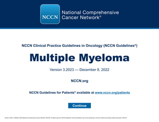 Version 3.2023, 12/08/22 © 2022 National Comprehensive Cancer Network®
(NCCN®
), All rights reserved. NCCN Guidelines®
and this illustration may not be reproduced in any form without the express written permission of NCCN.
NCCN Clinical Practice Guidelines in Oncology (NCCN Guidelines®
)
Multiple Myeloma
Version 3.2023 — December 8, 2022
Continue
NCCN.org
NCCN Guidelines for Patients®
available at www.nccn.org/patients
 