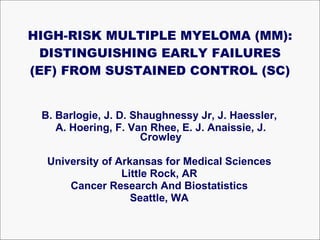 HIGH-RISK MULTIPLE MYELOMA (MM): DISTINGUISHING EARLY FAILURES (EF) FROM SUSTAINED CONTROL (SC) B. Barlogie, J. D. Shaughnessy Jr, J. Haessler,  A. Hoering, F. Van Rhee, E. J. Anaissie, J. Crowley University of Arkansas for Medical Sciences  Little Rock, AR  Cancer Research And Biostatistics  Seattle, WA  