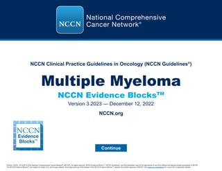 NCCN Clinical Practice Guidelines in Oncology (NCCN Guidelines®
)
NCCN Evidence BlocksTM
Multiple Myeloma
Version 3.2023 — December 12, 2022
Continue
Version 3.2023, 12/12/22 © 2022 National Comprehensive Cancer Network®
(NCCN®
), All rights reserved. NCCN Evidence Blocks™, NCCN Guidelines®
, and this illustration may not be reproduced in any form without the express written permission of NCCN.
The NCCN Evidence Blocks™ are subject to certain U.S. and foreign patents. Each approved use of the design of the NCCN Evidence Blocks™ requires the written approval of NCCN. Visit www.nccn.org/patents for current list of applicable patents.
NCCN.org
 