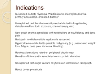 Indications
Suspected multiple myeloma, Waldenström’s macroglobulinemia,
primary amyloidosis, or related disorder
Unexplained peripheral neuropathy (not attributed to longstanding
diabetes mellitus, toxin exposure, chemotherapy, etc.)
New-onset anemia associated with renal failure or insufficiency and bone
pain
Back pain in which multiple myeloma is suspected
Hypercalcemia attributed to possible malignancy (e.g., associated weight
loss, fatigue, bone pain, abnormal bleeding)
Rouleaux formations noted on peripheral blood smear
Renal insufficiency with associated serum protein elevation
Unexplained pathologic fracture or lytic lesion identified on radiograph
Bence Jones proteinuria
 