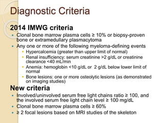 Diagnostic Criteria
2014 IMWG criteria
 Clonal bone marrow plasma cells ≥ 10% or biopsy-proven
bone or extramedullary plasmacytoma
 Any one or more of the following myeloma-defining events
 Hypercalcemia (greater than upper limit of normal)
 Renal insufficiency: serum creatinine >2 g/dL or creatinine
clearance <40 mL/min
 Anemia: hemoglobin <10 g/dL or 2 g/dL below lower limit of
normal
 Bone lesions: one or more osteolytic lesions (as demonstrated
on imaging studies)
New criteria
 Involved/uninvolved serum free light chains ratio ≥ 100, and
the involved serum free light chain level ≥ 100 mg/dL
 Clonal bone marrow plasma cells ≥ 60%
 ≥ 2 focal lesions based on MRI studies of the skeleton
 