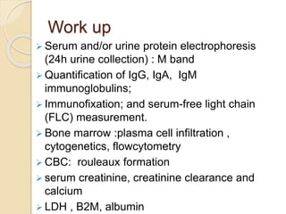 Work up
 Serum and/or urine protein electrophoresis
(24h urine collection) : M band
 Quantification of IgG, IgA, IgM
immunoglobulins;
 Immunofixation; and serum-free light chain
(FLC) measurement.
 Bone marrow :plasma cell infiltration ,
cytogenetics, flowcytometry
 CBC: rouleaux formation
 serum creatinine, creatinine clearance and
calcium
 LDH , B2M, albumin
 