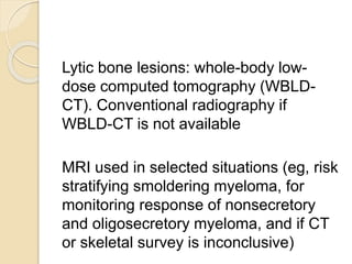 Lytic bone lesions: whole-body low-
dose computed tomography (WBLD-
CT). Conventional radiography if
WBLD-CT is not available
MRI used in selected situations (eg, risk
stratifying smoldering myeloma, for
monitoring response of nonsecretory
and oligosecretory myeloma, and if CT
or skeletal survey is inconclusive)
 