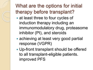 What are the options for initial
therapy before transplant?
 at least three to four cycles of
induction therapy including an
immunomodulatory drug, proteasome
inhibitor (PI), and steroids
 achieving at least very good partial
response (VGPR)
 Up-front transplant should be offered
to all transplant-eligible patients.
improved PFS
 