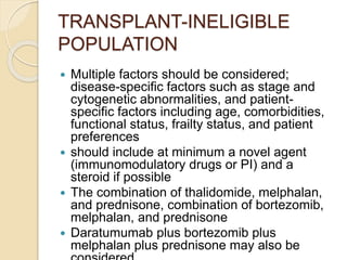 TRANSPLANT-INELIGIBLE
POPULATION
 Multiple factors should be considered;
disease-specific factors such as stage and
cytogenetic abnormalities, and patient-
specific factors including age, comorbidities,
functional status, frailty status, and patient
preferences
 should include at minimum a novel agent
(immunomodulatory drugs or PI) and a
steroid if possible
 The combination of thalidomide, melphalan,
and prednisone, combination of bortezomib,
melphalan, and prednisone
 Daratumumab plus bortezomib plus
melphalan plus prednisone may also be
 