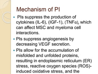 Mechanism of PI
 PIs suppress the production of
cytokines (IL-6), (IGF-1), (TNFα), which
can affect MSC and myeloma cell
interactions.
 PIs suppress angiogenesis by
decreasing VEGF secretion.
 PIs allow for the accumulation of
misfolded and unfolded proteins,
resulting in endoplasmic reticulum (ER)
stress, reactive oxygen species (ROS)-
induced oxidative stress, and the
 