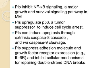  PIs inhibit NF-κB signaling, a major
growth and survival signaling pathway in
MM
 PIs upregulate p53, a tumor
suppressor to induce cell cycle arrest.
 PIs can induce apoptosis through
extrinsic caspase-8 cascade ,
and via caspase-9 cleavage.
 PIs suppress adhesion molecule and
growth factor receptor expression (e.g.,
IL-6R) and inhibit cellular mechanisms
for repairing double-strand DNA breaks
 