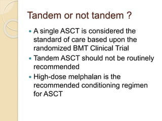 Tandem or not tandem ?
 A single ASCT is considered the
standard of care based upon the
randomized BMT Clinical Trial
 Tandem ASCT should not be routinely
recommended
 High-dose melphalan is the
recommended conditioning regimen
for ASCT
 