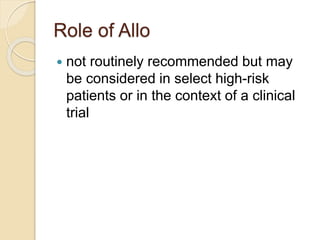 Role of Allo
 not routinely recommended but may
be considered in select high-risk
patients or in the context of a clinical
trial
 