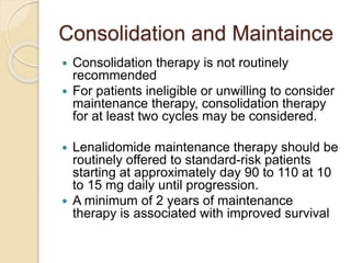 Consolidation and Maintaince
 Consolidation therapy is not routinely
recommended
 For patients ineligible or unwilling to consider
maintenance therapy, consolidation therapy
for at least two cycles may be considered.
 Lenalidomide maintenance therapy should be
routinely offered to standard-risk patients
starting at approximately day 90 to 110 at 10
to 15 mg daily until progression.
 A minimum of 2 years of maintenance
therapy is associated with improved survival
 