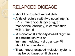 RELAPSED DISEASE
 should be treated immediately
 A triplet regimen with two novel agents
(PI, immunomodulatory drug, or
monoclonal antibody) in combination
with a steroid
 A monoclonal antibody–based regimen
in combination with an
immunomodulatory drug and/or PI
should be considered.
 Treatment of relapsed multiple myeloma
may be continued until disease
 