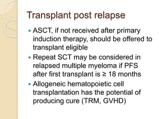 Transplant post relapse
 ASCT, if not received after primary
induction therapy, should be offered to
transplant eligible
 Repeat SCT may be considered in
relapsed multiple myeloma if PFS
after first transplant is ≥ 18 months
 Allogeneic hematopoietic cell
transplantation has the potential of
producing cure (TRM, GVHD)
 