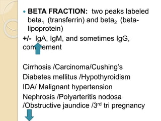  BETA FRACTION: two peaks labeled
beta1 (transferrin) and beta2 (beta-
lipoprotein)
+/- IgA, IgM, and sometimes IgG,
complement
Cirrhosis /Carcinoma/Cushing’s
Diabetes mellitus /Hypothyroidism
IDA/ Malignant hypertension
Nephrosis /Polyarteritis nodosa
/Obstructive jaundice /3rd tri pregnancy
 
