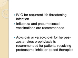  IVIG for recurrent life threatening
infection
 Influenza and pneumococcal
vaccinations are recommended
 Acyclovir or valacyclovir for herpes-
zoster virus prophylaxis is
recommended for patients receiving
proteasome inhibitor-based therapies
 