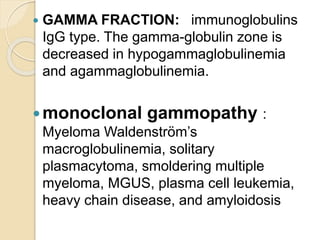  GAMMA FRACTION: immunoglobulins
IgG type. The gamma-globulin zone is
decreased in hypogammaglobulinemia
and agammaglobulinemia.
monoclonal gammopathy :
Myeloma Waldenström’s
macroglobulinemia, solitary
plasmacytoma, smoldering multiple
myeloma, MGUS, plasma cell leukemia,
heavy chain disease, and amyloidosis
 