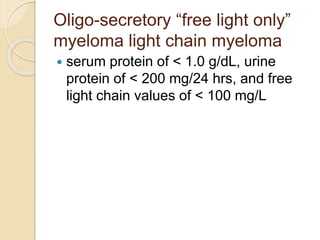 Oligo-secretory “free light only”
myeloma light chain myeloma
 serum protein of < 1.0 g/dL, urine
protein of < 200 mg/24 hrs, and free
light chain values of < 100 mg/L
 