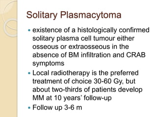 Solitary Plasmacytoma
 existence of a histologically confirmed
solitary plasma cell tumour either
osseous or extraosseous in the
absence of BM infiltration and CRAB
symptoms
 Local radiotherapy is the preferred
treatment of choice 30-60 Gy, but
about two-thirds of patients develop
MM at 10 years’ follow-up
 Follow up 3-6 m
 