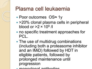 Plasma cell leukaemia
 Poor outcomes OS≈ 1y
 >20% clonal plasma cells in peripheral
blood or >2 × 109 /l
 no specific treatment approaches for
PCL.
 The use of multidrug combinations
(including both a proteasome inhibitor
and an IMiD) followed by HDT in
eligible patients, followed by
prolonged maintenance until
progression
 