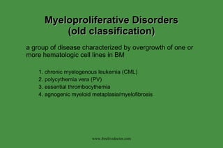 Myeloproliferative Disorders (old classification) a group of disease characterized by overgrowth of one or more hematologic cell lines in BM 1. chronic myelogenous leukemia (CML) 2. polycythemia vera (PV) 3. essential thrombocythemia 4. agnogenic myeloid metaplasia/myelofibrosis www.freelivedoctor.com 