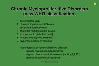 Chronic Myeloproliferative Disorders (new WHO classification) 1. polycythemia vera 2. chronic idiopathic myelofibrosis 3. essential thrombocytosis 4. chronic myeloid leukemia (CML) 5. [chronic neutrophilic leukemia] 6. [chronic eosinophilic leukemia] 7. [hypereosinophilic syndrome] “ myelodysplastic/myeloproliferative diseases” juvenile myelomonocytic leukemia atypical chronic myeloid leukemia (lacking t(9;22)) chronic myelomocytic leukemia www.freelivedoctor.com 
