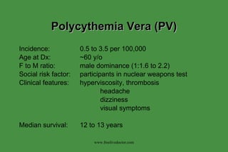 Polycythemia Vera (PV) Incidence: 0.5 to 3.5 per 100,000 Age at Dx: ~60 y/o F to M ratio: male dominance (1:1.6 to 2.2) Social risk factor: participants in nuclear weapons test Clinical features: hyperviscosity, thrombosis headache dizziness visual symptoms Median survival: 12 to 13 years www.freelivedoctor.com 
