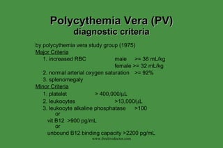 Polycythemia Vera (PV) diagnostic criteria by polycythemia vera study group (1975) Major Criteria 1. increased RBC male >= 36 mL/kg female >= 32 mL/kg 2. normal arterial oxygen saturation >= 92% 3. splenomegaly Minor Criteria 1. platelet > 400,000/  L 2. leukocytes >13,000/  L 3. leukocyte alkaline phosphatase >100 or   vit B12  >900 pg/mL or   unbound B12 binding capacity >2200 pg/mL www.freelivedoctor.com 
